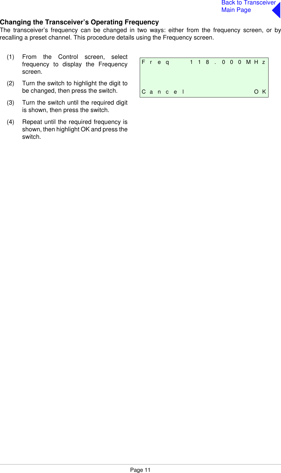 Page 11Back to TransceiverMain PageChanging the Transceiver’s Operating FrequencyThe transceiver’s frequency can be changed in two ways: either from the frequency screen, or byrecalling a preset channel. This procedure details using the Frequency screen.F r e q 1 1 8 . 0 0 0 M H zC a n c e l O K(1) From the Control screen, selectfrequency to display the Frequencyscreen.(2) Turn the switch to highlight the digit tobe changed, then press the switch.(3) Turn the switch until the required digitis shown, then press the switch.(4) Repeat until the required frequency isshown, then highlight OK and press theswitch.