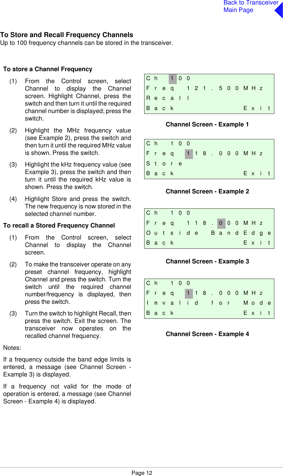 Page 12Back to TransceiverMain PageTo Store and Recall Frequency ChannelsUp to 100 frequency channels can be stored in the transceiver.C h 1 0 0F r e q 1 2 1 . 5 0 0 M H zR e c a l lB a c k E x i tC h 1 0 0F r e q 1 1 8 . 0 0 0 M H zS t o r eB a c k E x i tC h 1 0 0F r e q 1 1 8 . 0 0 0 M H zI nn v a l i d f o r M o d eB a c k E x i tC h 1 0 0F r e q 1 1 8 . 0 0 0 M H zO u t s i d e B a n d E d g eB a c k E x i tTo store a Channel Frequency(1) From the Control screen, selectChannel to display the Channelscreen. Highlight Channel, press theswitch and then turn it until the requiredchannel number is displayed; press theswitch.(2) Highlight the MHz frequency value(see Example 2), press the switch andthen turn it until the required MHz valueis shown. Press the switch.(3) Highlight the kHz frequency value (seeExample 3), press the switch and thenturn it until the required kHz value isshown. Press the switch.(4) Highlight Store and press the switch.The new frequency is now stored in theselected channel number.To recall a Stored Frequency Channel(1) From the Control screen, selectChannel to display the Channelscreen.(2) To make the transceiver operate on anypreset channel frequency, highlightChannel and press the switch. Turn theswitch until the required channelnumber/frequency is displayed, thenpress the switch.(3) Turn the switch to highlight Recall, thenpress the switch. Exit the screen. Thetransceiver now operates on therecalled channel frequency.Notes:If a frequency outside the band edge limits isentered, a message (see Channel Screen -Example 3) is displayed.If a frequency not valid for the mode ofoperation is entered, a message (see ChannelScreen - Example 4) is displayed.Channel Screen - Example 1Channel Screen - Example 2Channel Screen - Example 3Channel Screen - Example 4