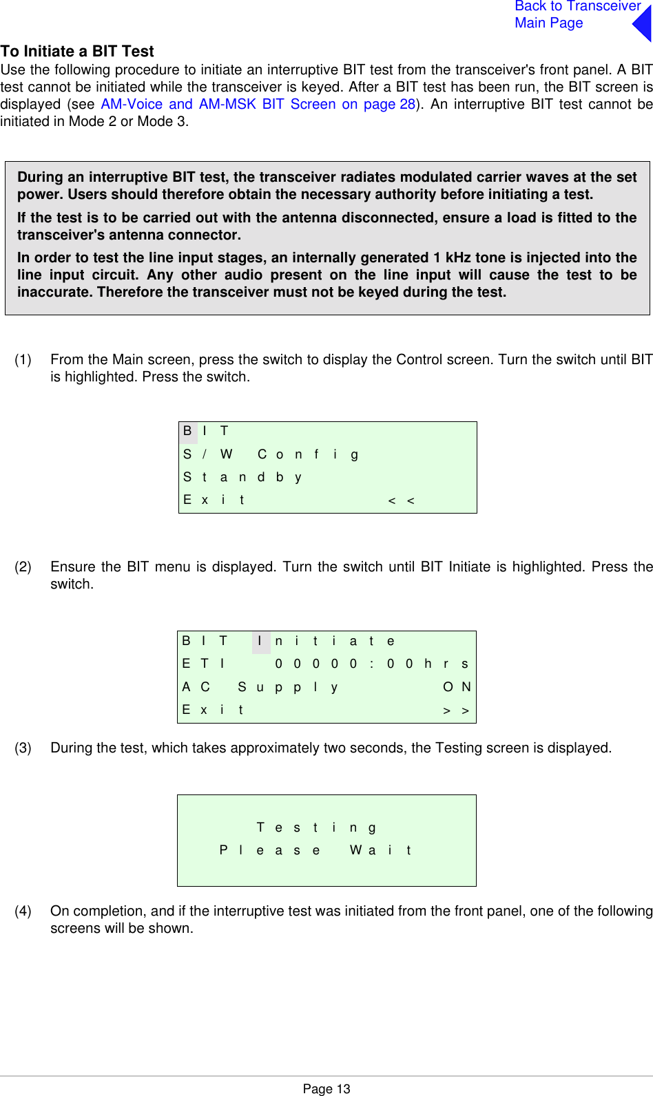 Page 13Back to TransceiverMain PageTo Initiate a BIT TestUse the following procedure to initiate an interruptive BIT test from the transceiver&apos;s front panel. A BITtest cannot be initiated while the transceiver is keyed. After a BIT test has been run, the BIT screen isdisplayed (see AM-Voice and AM-MSK BIT Screen on page 28). An interruptive BIT test cannot beinitiated in Mode 2 or Mode 3.(1) From the Main screen, press the switch to display the Control screen. Turn the switch until BITis highlighted. Press the switch.(2) Ensure the BIT menu is displayed. Turn the switch until BIT Initiate is highlighted. Press theswitch.(3) During the test, which takes approximately two seconds, the Testing screen is displayed.(4) On completion, and if the interruptive test was initiated from the front panel, one of the followingscreens will be shown.B I T I n i t i a t eE T I 0 0 0 0 0 : 0 0 h r sA C S u p p l y O NE x i t &gt; &gt;T e s t i n gP l e a s e W a i tDuring an interruptive BIT test, the transceiver radiates modulated carrier waves at the setpower. Users should therefore obtain the necessary authority before initiating a test.If the test is to be carried out with the antenna disconnected, ensure a load is fitted to thetransceiver&apos;s antenna connector.In order to test the line input stages, an internally generated 1 kHz tone is injected into theline input circuit. Any other audio present on the line input will cause the test to beinaccurate. Therefore the transceiver must not be keyed during the test.B I TS / W C o n f i gS t a n d b yE x i t &lt; &lt;