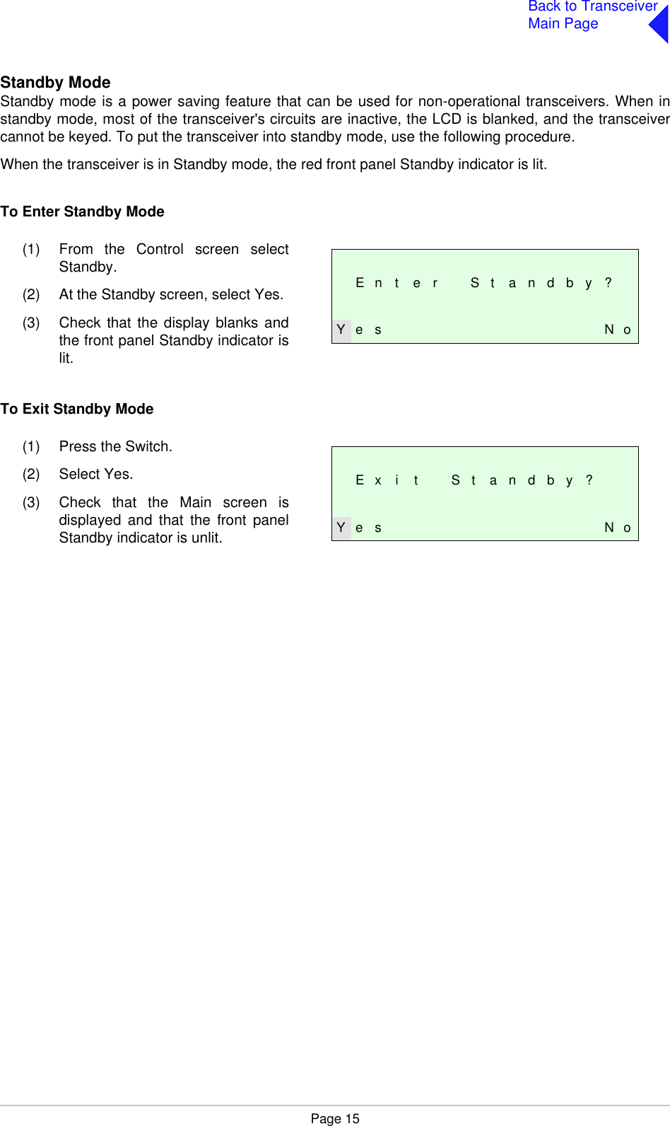 Page 15Back to TransceiverMain PageStandby ModeStandby mode is a power saving feature that can be used for non-operational transceivers. When instandby mode, most of the transceiver&apos;s circuits are inactive, the LCD is blanked, and the transceivercannot be keyed. To put the transceiver into standby mode, use the following procedure.When the transceiver is in Standby mode, the red front panel Standby indicator is lit.To Enter Standby ModeTo Exit Standby ModeE n t e r S t a n d b y ?Y e s N o(1) From the Control screen selectStandby.(2) At the Standby screen, select Yes.(3) Check that the display blanks andthe front panel Standby indicator islit.E x i t S t a n d b y ?Y e s N o(1) Press the Switch.(2) Select Yes.(3) Check that the Main screen isdisplayed and that the front panelStandby indicator is unlit.