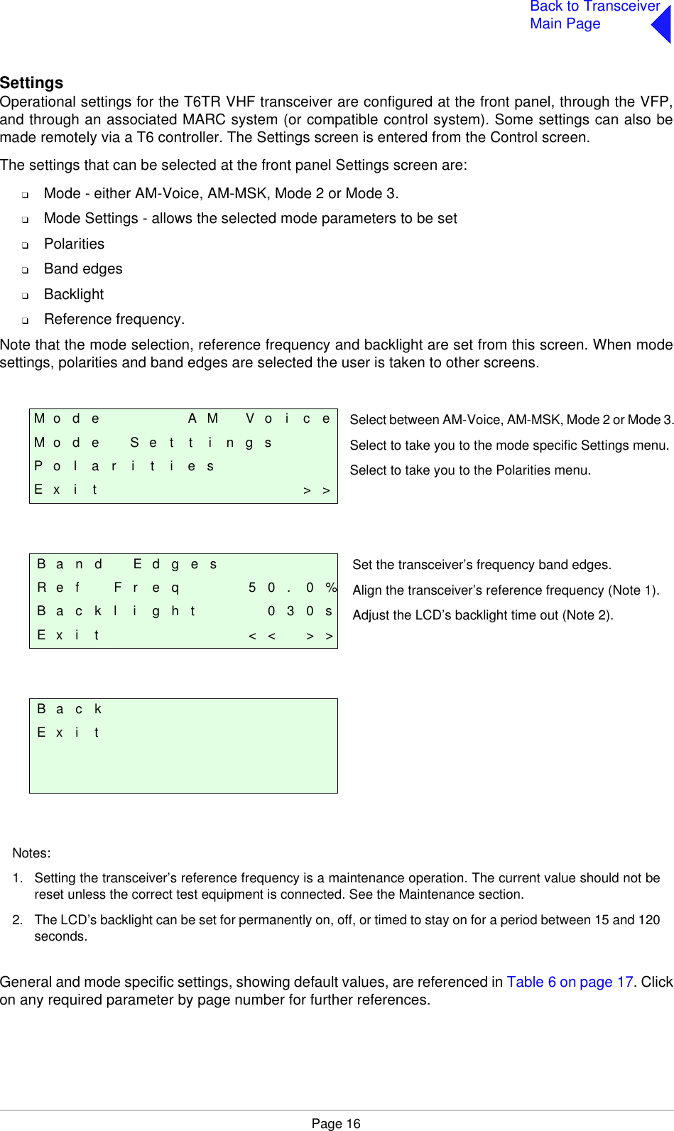 Page 16Back to TransceiverMain PageSettingsOperational settings for the T6TR VHF transceiver are configured at the front panel, through the VFP,and through an associated MARC system (or compatible control system). Some settings can also bemade remotely via a T6 controller. The Settings screen is entered from the Control screen.The settings that can be selected at the front panel Settings screen are:❑Mode - either AM-Voice, AM-MSK, Mode 2 or Mode 3.❑Mode Settings - allows the selected mode parameters to be set❑Polarities❑Band edges❑Backlight❑Reference frequency.Note that the mode selection, reference frequency and backlight are set from this screen. When modesettings, polarities and band edges are selected the user is taken to other screens. General and mode specific settings, showing default values, are referenced in Table 6 on page 17. Clickon any required parameter by page number for further references.M o d e A M V o i c eM o d e S e t t i n g sP o l a r i t i e sE x i t &gt; &gt;B a n d E d g e sR e f F r e q 5 0 . 0 %B a c k l i g h t 0 3 0 sE x i t &lt; &lt; &gt; &gt;B a c kE x i tSelect between AM-Voice, AM-MSK, Mode 2 or Mode 3.Select to take you to the mode specific Settings menu.Select to take you to the Polarities menu.Set the transceiver’s frequency band edges.Align the transceiver’s reference frequency (Note 1).Adjust the LCD’s backlight time out (Note 2).Notes:1. Setting the transceiver’s reference frequency is a maintenance operation. The current value should not bereset unless the correct test equipment is connected. See the Maintenance section.2. The LCD’s backlight can be set for permanently on, off, or timed to stay on for a period between 15 and 120seconds. 
