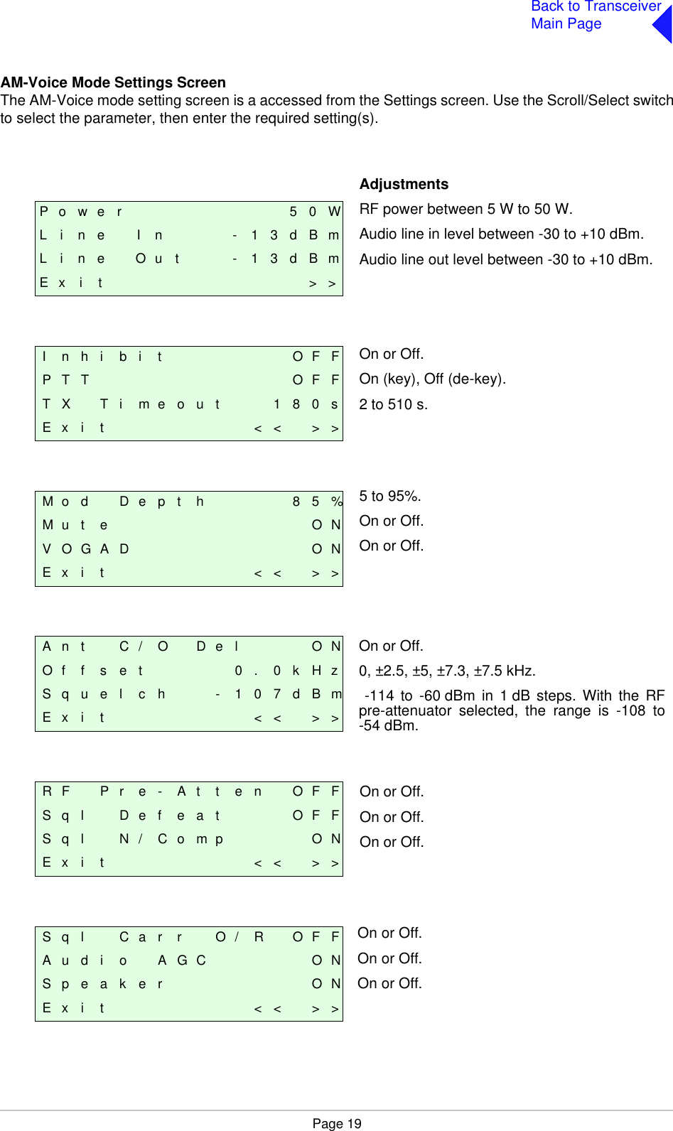 Page 19Back to TransceiverMain PageAM-Voice Mode Settings ScreenThe AM-Voice mode setting screen is a accessed from the Settings screen. Use the Scroll/Select switchto select the parameter, then enter the required setting(s).P o w e r 5 0 WL i n e I n - 1 3 d B mL i n e O u t - 1 3 d B mE x i t &gt; &gt;I n h i b i t O F FP T T O F FT X T i m e o u t 1 8 0 sE x i t &lt; &lt; &gt; &gt;M o d D e p t h 8 5 %M u t e O NV O G A D O NE x i t &lt; &lt; &gt; &gt;A n t C / O D e l O NO f f s e t 0 . 0 k H zS q u e l c h - 1 0 7 d B mE x i t &lt; &lt; &gt; &gt;R F P r e - A t t e n O F FS q l    D e f e a t O F FS q l N / C o m p O NE x i t &lt; &lt; &gt; &gt;S q l C a r r O / R O F FA u d i o A G C O NS p e a k e r O NE x i t &lt; &lt; &gt; &gt;AdjustmentsRF power between 5 W to 50 W.Audio line in level between -30 to +10 dBm.Audio line out level between -30 to +10 dBm.On or Off.On (key), Off (de-key).2 to 510 s.5 to 95%.On or Off.On or Off.On or Off.0, ±2.5, ±5, ±7.3, ±7.5 kHz. -114 to -60 dBm in 1 dB steps. With the RFpre-attenuator selected, the range is -108 to-54 dBm.On or Off.On or Off.On or Off.On or Off.On or Off.On or Off.