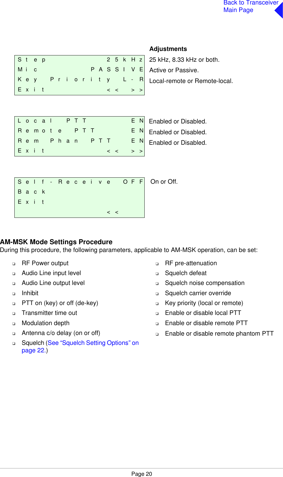 Page 20Back to TransceiverMain PageAM-MSK Mode Settings ProcedureDuring this procedure, the following parameters, applicable to AM-MSK operation, can be set:❑RF Power output❑Audio Line input level❑Audio Line output level❑Inhibit❑PTT on (key) or off (de-key)❑Transmitter time out❑Modulation depth❑Antenna c/o delay (on or off)❑Squelch (See “Squelch Setting Options” onpage 22.)❑RF pre-attenuation❑Squelch defeat❑Squelch noise compensation❑Squelch carrier override❑Key priority (local or remote)❑Enable or disable local PTT❑Enable or disable remote PTT❑Enable or disable remote phantom PTTAdjustments25 kHz, 8.33 kHz or both.Active or Passive.Local-remote or Remote-local.Enabled or Disabled.Enabled or Disabled.Enabled or Disabled.On or Off.S t e p 2 5 k H zM i c P A S S I V EK e y P r i o r i t y L - RE x i t &lt; &lt; &gt; &gt;L o c a l P T T E NR e m o t e P T T E NR e m P h a n P T T E NE x i t &lt; &lt; &gt; &gt;S e l f - R e c e i v e O F FB a c kE x i t&lt; &lt;