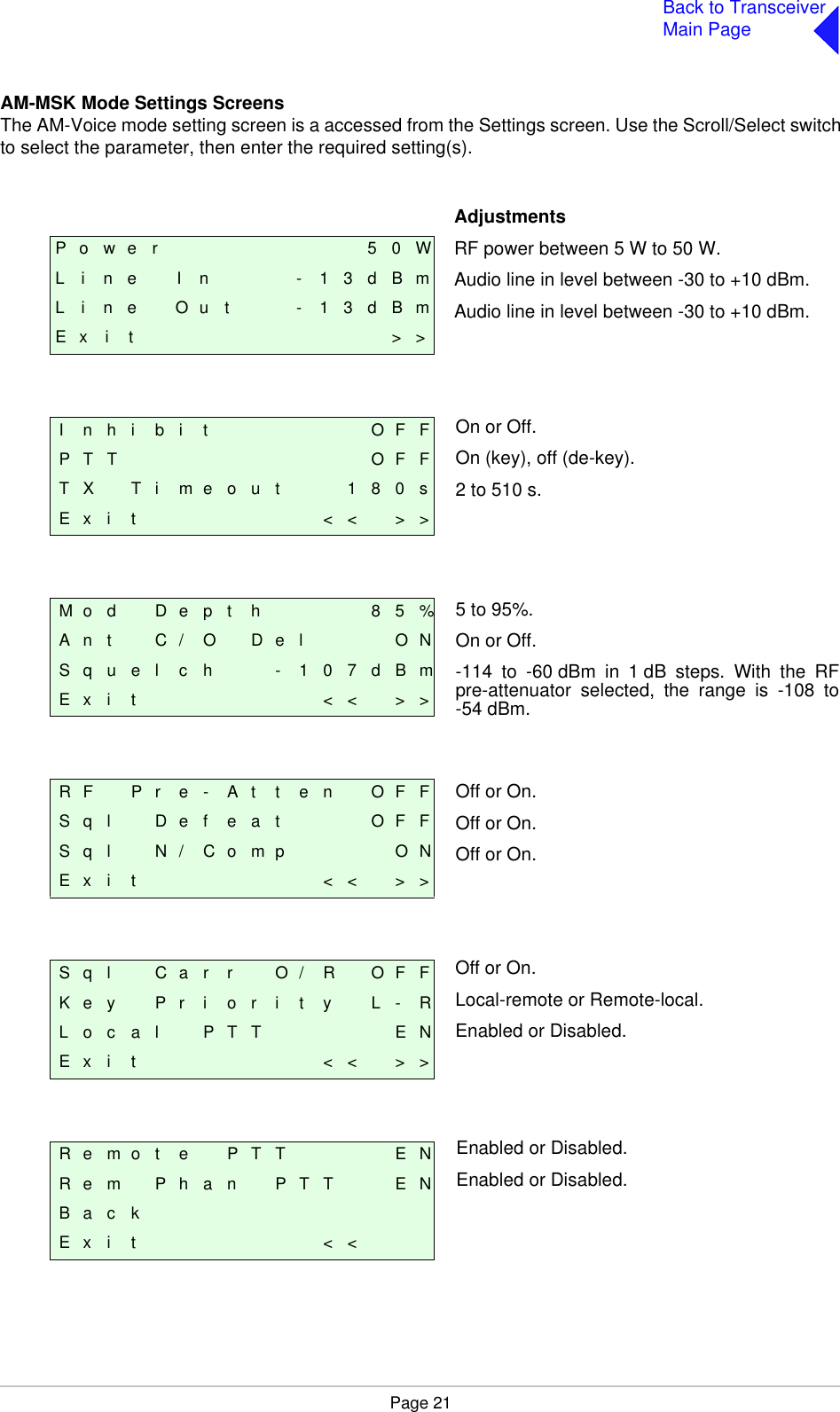 Page 21Back to TransceiverMain PageAM-MSK Mode Settings ScreensThe AM-Voice mode setting screen is a accessed from the Settings screen. Use the Scroll/Select switchto select the parameter, then enter the required setting(s).P o w e r 5 0 WL i n e I n - 1 3 d B mL i n e O u t - 1 3 d B mE x i t &gt; &gt;I n h i b i t O F FP T T O F FT X T i m e o u t 1 8 0 sE x i t &lt; &lt; &gt; &gt;M o d D e p t h 8 5 %A n t C / O D e l O NS q u e l c h - 1 0 7 d B mE x i t &lt; &lt; &gt; &gt;R F P r e - A t t e n O F FS q l    D e f e a t O F FS q l N / C o m p O NE x i t &lt; &lt; &gt; &gt;S q l C a r r O / R O F FK e y P r i o r i t y L - RL o c a l P T T E NE x i t &lt; &lt; &gt; &gt;R e m o t e P T T E NR e m P h a n P T T E NB a c kE x i t &lt; &lt;AdjustmentsRF power between 5 W to 50 W.Audio line in level between -30 to +10 dBm.Audio line in level between -30 to +10 dBm.On or Off.On (key), off (de-key).2 to 510 s.5 to 95%.On or Off.-114 to -60dBm in 1dB steps. With the RFpre-attenuator selected, the range is -108 to-54 dBm.Off or On.Off or On.Off or On.Off or On.Local-remote or Remote-local.Enabled or Disabled.Enabled or Disabled.Enabled or Disabled.