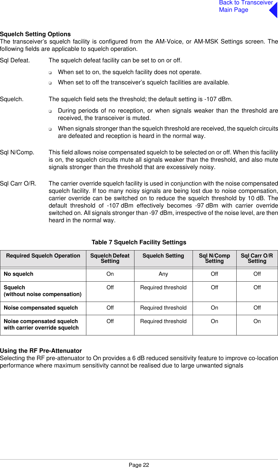 Page 22Back to TransceiverMain PageSquelch Setting OptionsThe transceiver’s squelch facility is configured from the AM-Voice, or AM-MSK Settings screen. Thefollowing fields are applicable to squelch operation.Sql Defeat. The squelch defeat facility can be set to on or off.❑When set to on, the squelch facility does not operate.❑When set to off the transceiver’s squelch facilities are available.Squelch. The squelch field sets the threshold; the default setting is -107 dBm.❑During periods of no reception, or when signals weaker than the threshold arereceived, the transceiver is muted.❑When signals stronger than the squelch threshold are received, the squelch circuitsare defeated and reception is heard in the normal way.Sql N/Comp. This field allows noise compensated squelch to be selected on or off. When this facilityis on, the squelch circuits mute all signals weaker than the threshold, and also mutesignals stronger than the threshold that are excessively noisy.Sql Carr O/R. The carrier override squelch facility is used in conjunction with the noise compensatedsquelch facility. If too many noisy signals are being lost due to noise compensation,carrier override can be switched on to reduce the squelch threshold by 10 dB. Thedefault threshold of -107 dBm effectively becomes -97 dBm with carrier overrideswitched on. All signals stronger than -97 dBm, irrespective of the noise level, are thenheard in the normal way. Using the RF Pre-AttenuatorSelecting the RF pre-attenuator to On provides a 6 dB reduced sensitivity feature to improve co-locationperformance where maximum sensitivity cannot be realised due to large unwanted signalsTable 7 Squelch Facility SettingsRequired Squelch Operation Squelch Defeat Setting Squelch Setting Sql N/Comp Setting Sql Carr O/R SettingNo squelch On Any Off OffSquelch(without noise compensation) Off Required threshold Off OffNoise compensated squelch Off Required threshold On OffNoise compensated squelch with carrier override squelch Off Required threshold On On