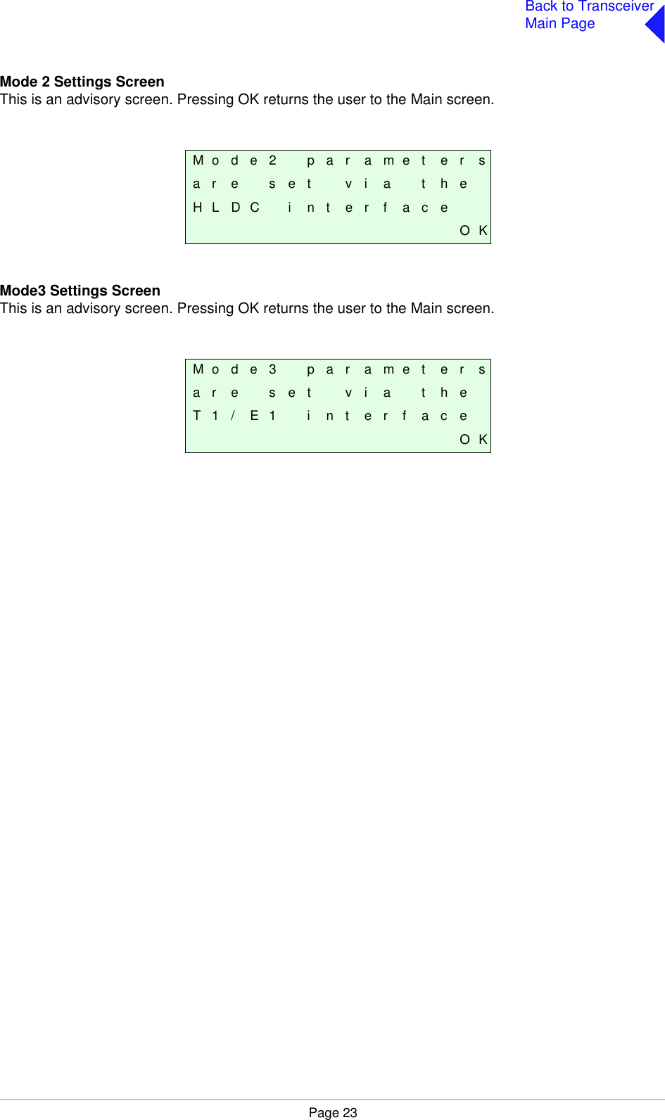 Page 23Back to TransceiverMain PageMode 2 Settings ScreenThis is an advisory screen. Pressing OK returns the user to the Main screen.Mode3 Settings ScreenThis is an advisory screen. Pressing OK returns the user to the Main screen.M o d e 2 p a r a m e t e r sa r e s e t v i a t h eH L D C i n t e r f a c eO KM o d e 3 p a r a m e t e r sa r e s e t v i a t h eT 1 / E 1 i n t e r f a c eO K