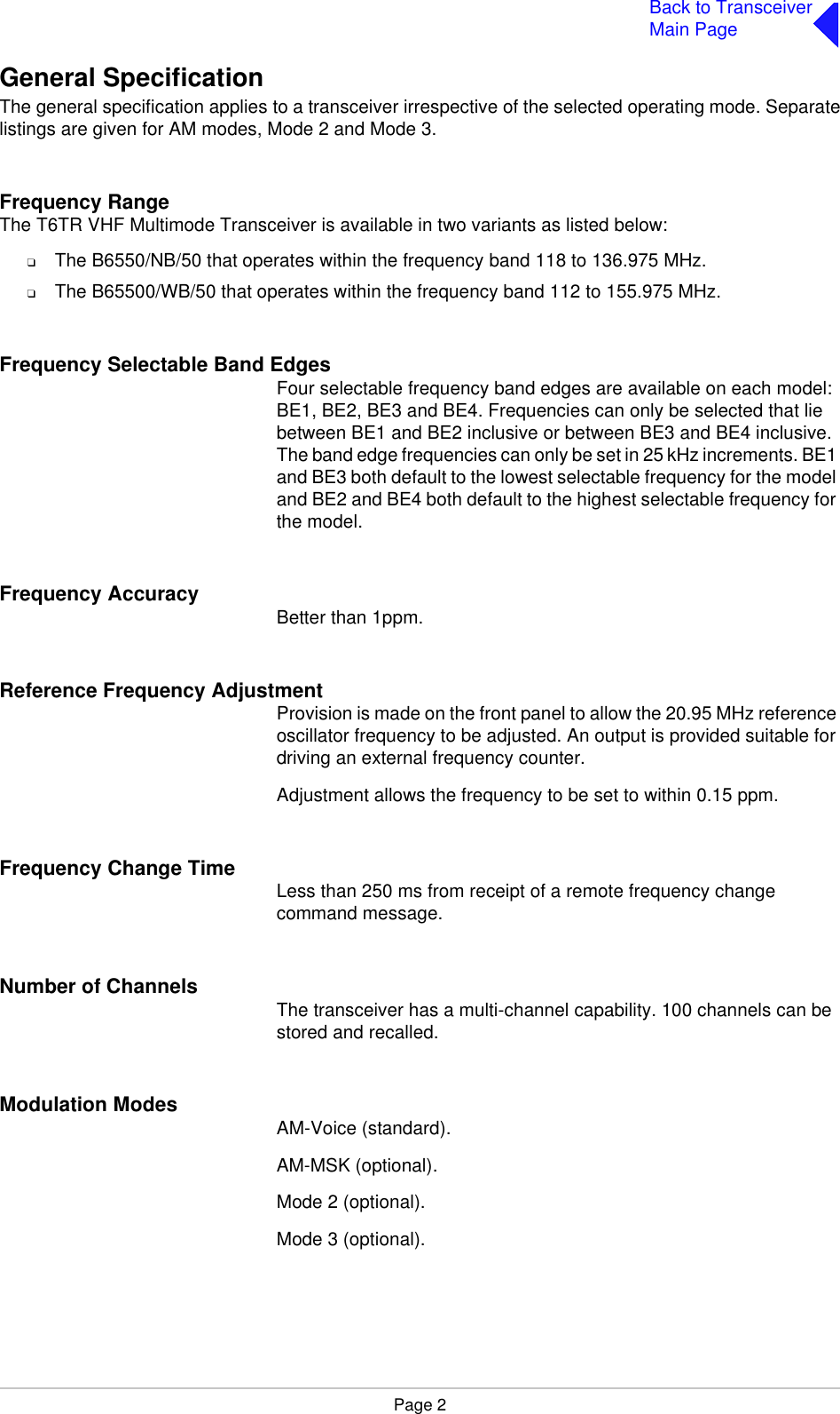 Page 2Back to TransceiverMain PageGeneral SpecificationThe general specification applies to a transceiver irrespective of the selected operating mode. Separatelistings are given for AM modes, Mode 2 and Mode 3.Frequency RangeThe T6TR VHF Multimode Transceiver is available in two variants as listed below:❑The B6550/NB/50 that operates within the frequency band 118 to 136.975 MHz.❑The B65500/WB/50 that operates within the frequency band 112 to 155.975 MHz.Frequency Selectable Band EdgesFour selectable frequency band edges are available on each model: BE1, BE2, BE3 and BE4. Frequencies can only be selected that lie between BE1 and BE2 inclusive or between BE3 and BE4 inclusive. The band edge frequencies can only be set in 25 kHz increments. BE1 and BE3 both default to the lowest selectable frequency for the model and BE2 and BE4 both default to the highest selectable frequency for the model.Frequency Accuracy  Better than 1ppm.Reference Frequency AdjustmentProvision is made on the front panel to allow the 20.95 MHz reference oscillator frequency to be adjusted. An output is provided suitable for driving an external frequency counter.  Adjustment allows the frequency to be set to within 0.15 ppm.Frequency Change Time Less than 250 ms from receipt of a remote frequency change command message.Number of Channels The transceiver has a multi-channel capability. 100 channels can be stored and recalled.Modulation Modes AM-Voice (standard).AM-MSK (optional).Mode 2 (optional).Mode 3 (optional).