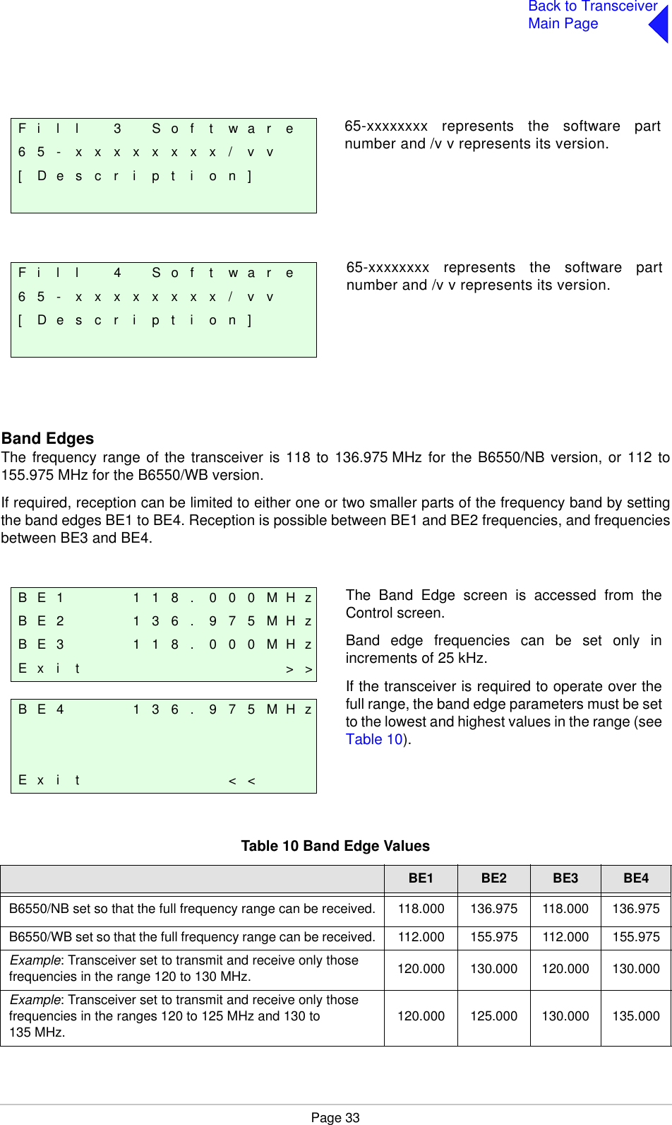 Page 33Back to TransceiverMain PageBand EdgesThe frequency range of the transceiver is 118 to 136.975 MHz for the B6550/NB version, or 112 to155.975 MHz for the B6550/WB version.If required, reception can be limited to either one or two smaller parts of the frequency band by settingthe band edges BE1 to BE4. Reception is possible between BE1 and BE2 frequencies, and frequenciesbetween BE3 and BE4. Table 10 Band Edge ValuesBE1 BE2 BE3 BE4B6550/NB set so that the full frequency range can be received. 118.000 136.975 118.000 136.975B6550/WB set so that the full frequency range can be received. 112.000 155.975 112.000 155.975Example: Transceiver set to transmit and receive only those frequencies in the range 120 to 130 MHz. 120.000 130.000 120.000 130.000Example: Transceiver set to transmit and receive only those frequencies in the ranges 120 to 125 MHz and 130 to 135 MHz. 120.000 125.000 130.000 135.000F i l l 3 S o f t w a r e6 5 - x x x x x x x x / v v[ D e s c r i p t i o n ]F i l l 4 S o f t w a r e6 5 - x x x x x x x x / v v[ D e s c r i p t i o n ]65-xxxxxxxx represents the software partnumber and /v v represents its version.65-xxxxxxxx represents the software partnumber and /v v represents its version.B E 1 1 1 8 . 0 0 0 M H zB E 2 1 3 6 . 9 7 5 M H zB E 3 1 1 8 . 0 0 0 M H zE x i t &gt; &gt;B E 4 1 3 6 . 9 7 5 M H zE x i t &lt; &lt;The Band Edge screen is accessed from theControl screen.Band edge frequencies can be set only inincrements of 25 kHz.If the transceiver is required to operate over thefull range, the band edge parameters must be setto the lowest and highest values in the range (seeTable 10).