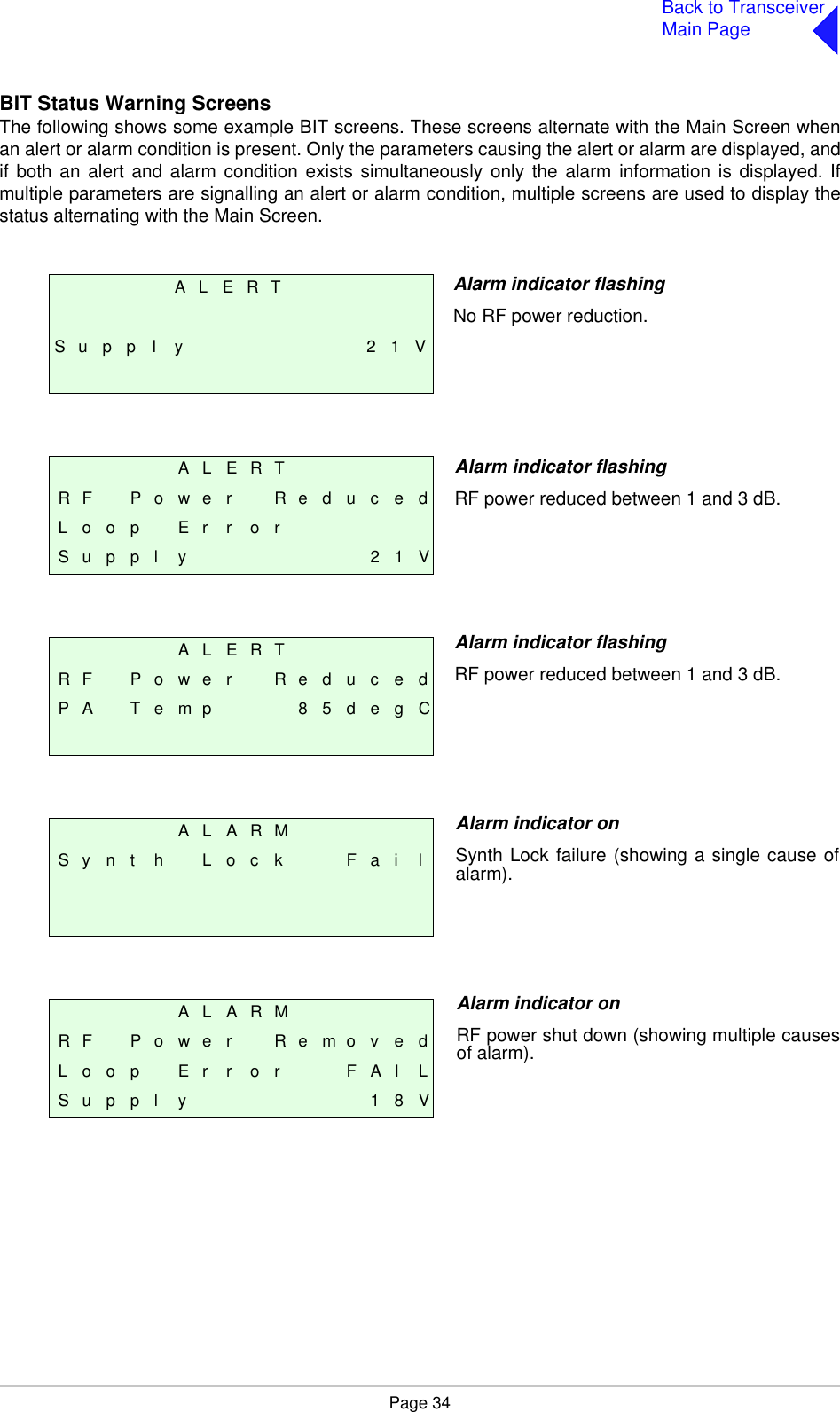 Page 34Back to TransceiverMain PageBIT Status Warning ScreensThe following shows some example BIT screens. These screens alternate with the Main Screen whenan alert or alarm condition is present. Only the parameters causing the alert or alarm are displayed, andif both an alert and alarm condition exists simultaneously only the alarm information is displayed. Ifmultiple parameters are signalling an alert or alarm condition, multiple screens are used to display thestatus alternating with the Main Screen. A L E R TS u p p l y 2 1 VA L E R TR F P o w e r R e d u c e dL o o p  E r r o rS u p p l y 2 1 VA L E R TR F P o w e r R e d u c e dP A T e m p 8 5 d e g CA L A R MS y n t h L o c k F a i lA L A R MR F P o w e r R e m o v e dL o o p  E r r o r F A I LS u p p l y 1 8 VAlarm indicator flashingNo RF power reduction.Alarm indicator flashingRF power reduced between 1 and 3 dB. Alarm indicator flashingRF power reduced between 1 and 3 dB.Alarm indicator onSynth Lock failure (showing a single cause ofalarm).Alarm indicator onRF power shut down (showing multiple causesof alarm).