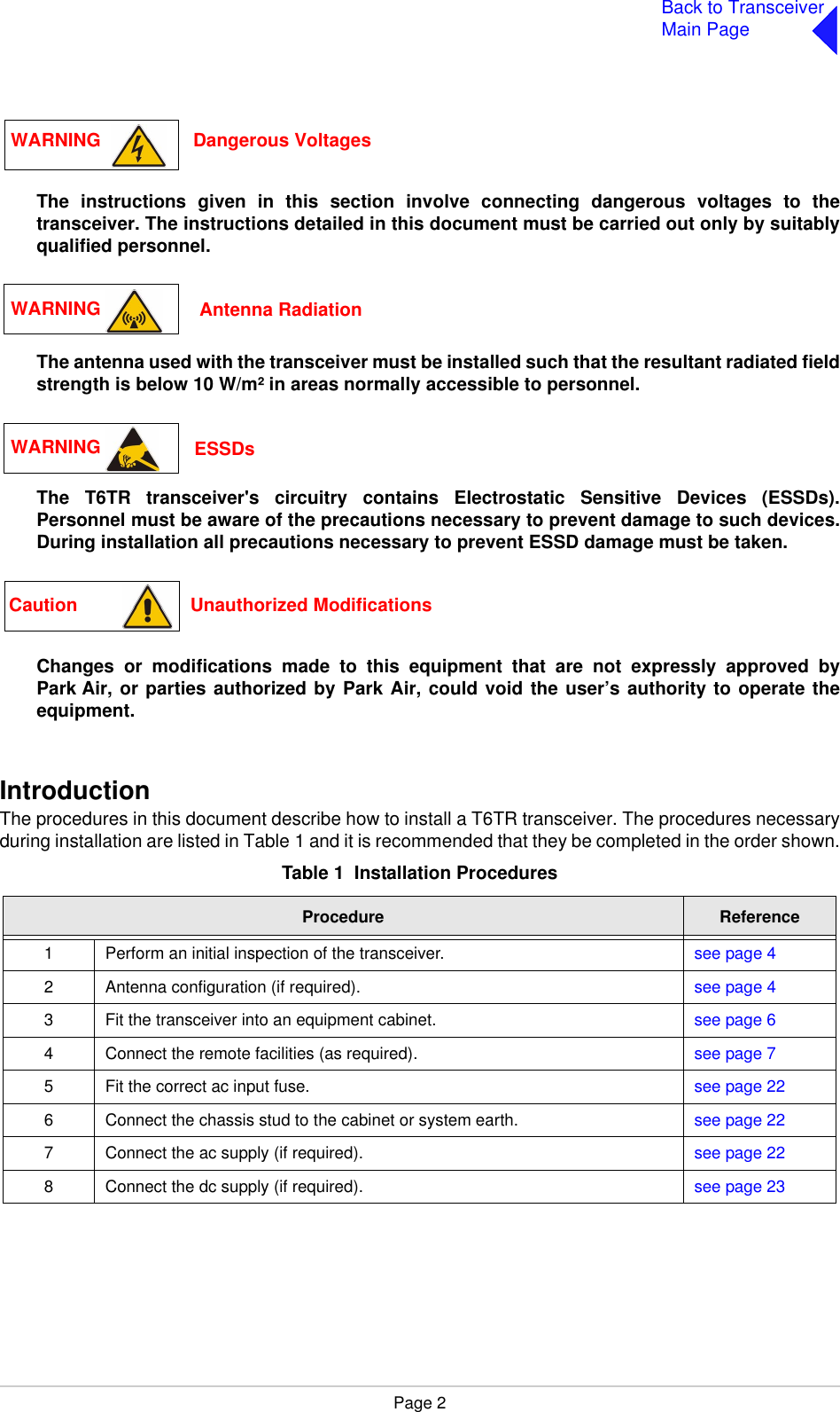 Page 2Back to TransceiverMain PageThe instructions given in this section involve connecting dangerous voltages to thetransceiver. The instructions detailed in this document must be carried out only by suitablyqualified personnel.The antenna used with the transceiver must be installed such that the resultant radiated fieldstrength is below 10 W/m² in areas normally accessible to personnel.The T6TR transceiver&apos;s circuitry contains Electrostatic Sensitive Devices (ESSDs).Personnel must be aware of the precautions necessary to prevent damage to such devices.During installation all precautions necessary to prevent ESSD damage must be taken.Changes or modifications made to this equipment that are not expressly approved byPark Air, or parties authorized by Park Air, could void the user’s authority to operate theequipment.IntroductionThe procedures in this document describe how to install a T6TR transceiver. The procedures necessaryduring installation are listed in Table 1 and it is recommended that they be completed in the order shown.Table 1  Installation ProceduresProcedure Reference1 Perform an initial inspection of the transceiver. see page 42 Antenna configuration (if required). see page 43 Fit the transceiver into an equipment cabinet.  see page 64 Connect the remote facilities (as required).  see page 75 Fit the correct ac input fuse. see page 226 Connect the chassis stud to the cabinet or system earth. see page 227 Connect the ac supply (if required). see page 228 Connect the dc supply (if required).  see page 23WARNING                  Dangerous VoltagesWARNING   Antenna RadiationWARNING  ESSDsCaution                      Unauthorized Modifications