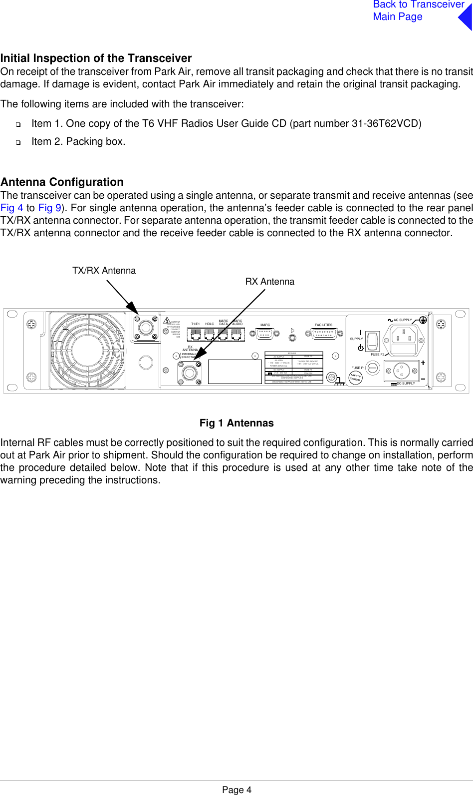 Page 4Back to TransceiverMain PageInitial Inspection of the TransceiverOn receipt of the transceiver from Park Air, remove all transit packaging and check that there is no transitdamage. If damage is evident, contact Park Air immediately and retain the original transit packaging.The following items are included with the transceiver:❑Item 1. One copy of the T6 VHF Radios User Guide CD (part number 31-36T62VCD)❑Item 2. Packing box.Antenna Configuration The transceiver can be operated using a single antenna, or separate transmit and receive antennas (seeFig 4 to Fig 9). For single antenna operation, the antenna’s feeder cable is connected to the rear panelTX/RX antenna connector. For separate antenna operation, the transmit feeder cable is connected to theTX/RX antenna connector and the receive feeder cable is connected to the RX antenna connector.Fig 1  AntennasFig 1 AntennasInternal RF cables must be correctly positioned to suit the required configuration. This is normally carriedout at Park Air prior to shipment. Should the configuration be required to change on installation, performthe procedure detailed below. Note that if this procedure is used at any other time take note of thewarning preceding the instructions.(          )INTERNALLYSELECTABLERXANTENNAANTENNADANGER HIGHRF VOLTAGESCONNECTANTENNABEFOREUSET1/E1 HDLC MARCDATA MARCAUDIO MARC FACILITIES21.6 - 32 V 10APOWER 40 0VA max~ 110 - 240V ( +10%) 4ASEE INSTALLATION INSTRUCTIONS BEFORECONNECTI NG SUPPLIESDISCON NECT SUPPLI ES WHEN NOT IN USEDC SUPPLYAC SUPPLY48 -  62HzFUSE F1F15A  32V110V  - 120V  T4A 125V UL110- 240V T4A  250V IECRATINGSFUSE F2DC SUPPLYFUSE F2FUSE F1SUPPLYAC SUPPLYRX AntennaTX/RX Antenna