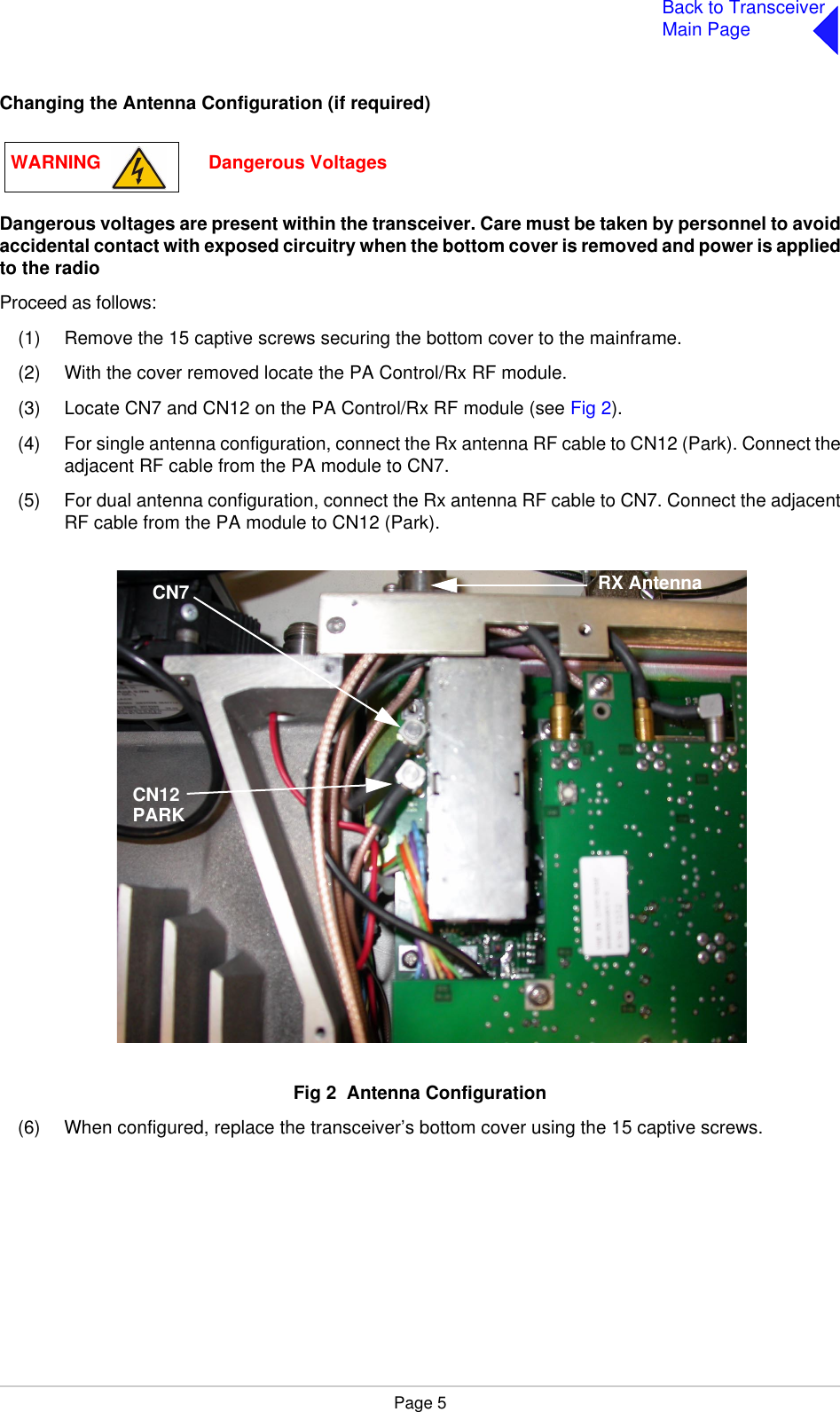 Page 5Back to TransceiverMain PageChanging the Antenna Configuration (if required)Dangerous voltages are present within the transceiver. Care must be taken by personnel to avoidaccidental contact with exposed circuitry when the bottom cover is removed and power is appliedto the radioProceed as follows:(1) Remove the 15 captive screws securing the bottom cover to the mainframe.(2) With the cover removed locate the PA Control/Rx RF module.(3) Locate CN7 and CN12 on the PA Control/Rx RF module (see Fig 2).(4) For single antenna configuration, connect the Rx antenna RF cable to CN12 (Park). Connect theadjacent RF cable from the PA module to CN7.(5) For dual antenna configuration, connect the Rx antenna RF cable to CN7. Connect the adjacentRF cable from the PA module to CN12 (Park).Fig 2  Antenna ConfigurationFig 2  Antenna Configuration(6) When configured, replace the transceiver’s bottom cover using the 15 captive screws.WARNING                     Dangerous VoltagesCN7CN12RX AntennaPARK