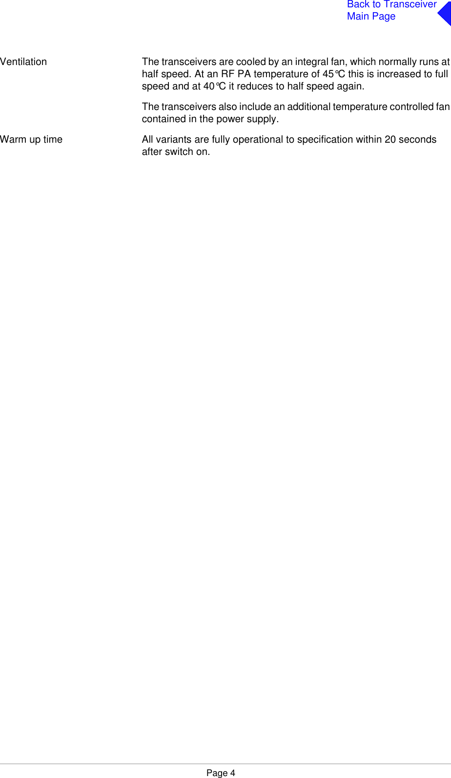 Page 4Back to TransceiverMain PageVentilation The transceivers are cooled by an integral fan, which normally runs at half speed. At an RF PA temperature of 45°C this is increased to full speed and at 40°C it reduces to half speed again.The transceivers also include an additional temperature controlled fan contained in the power supply.Warm up time All variants are fully operational to specification within 20 seconds after switch on.
