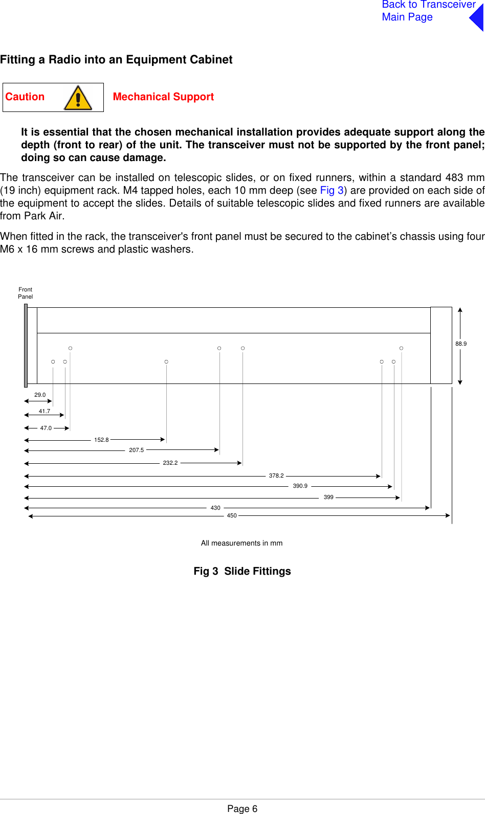 Page 6Back to TransceiverMain PageFitting a Radio into an Equipment CabinetIt is essential that the chosen mechanical installation provides adequate support along thedepth (front to rear) of the unit. The transceiver must not be supported by the front panel;doing so can cause damage.The transceiver can be installed on telescopic slides, or on fixed runners, within a standard 483 mm(19 inch) equipment rack. M4 tapped holes, each 10 mm deep (see Fig 3) are provided on each side ofthe equipment to accept the slides. Details of suitable telescopic slides and fixed runners are availablefrom Park Air.When fitted in the rack, the transceiver&apos;s front panel must be secured to the cabinet’s chassis using fourM6 x 16 mm screws and plastic washers.Fig 3  Slide FittingsFig 3  Slide FittingsCaution                       Mechanical SupportFrontPanel399390.9378.2232.2207.5152.847.029.041.743088.9450All measurements in mm