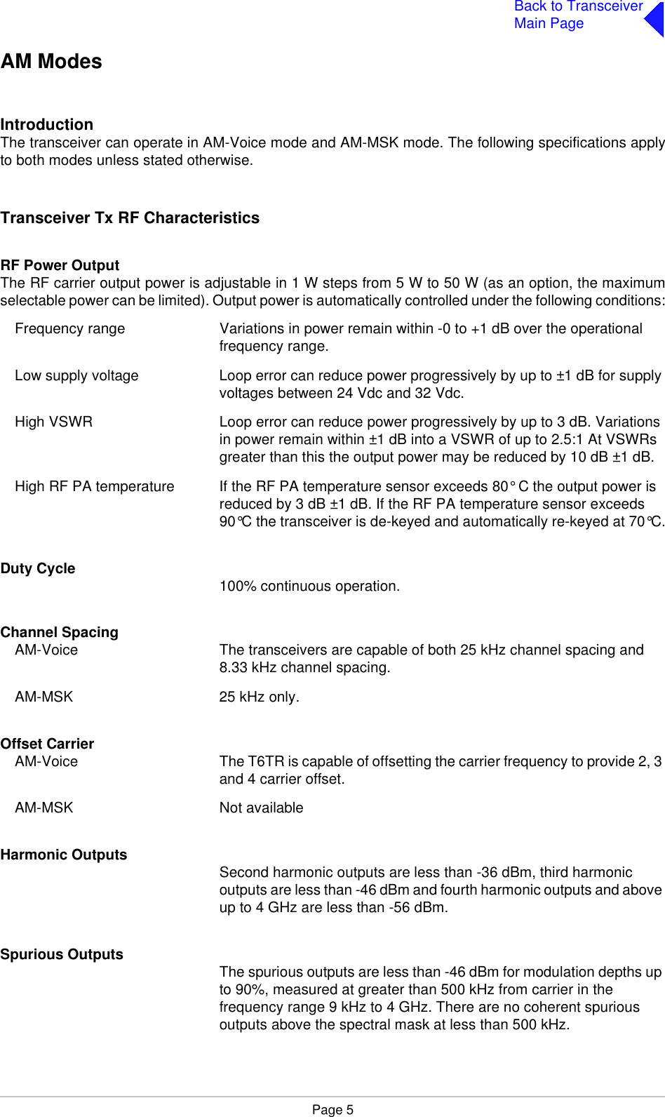 Page 5Back to TransceiverMain PageAM ModesIntroductionThe transceiver can operate in AM-Voice mode and AM-MSK mode. The following specifications applyto both modes unless stated otherwise.Transceiver Tx RF CharacteristicsRF Power OutputThe RF carrier output power is adjustable in 1 W steps from 5 W to 50 W (as an option, the maximumselectable power can be limited). Output power is automatically controlled under the following conditions:Frequency range Variations in power remain within -0 to +1 dB over the operational frequency range.Low supply voltage Loop error can reduce power progressively by up to ±1 dB for supply voltages between 24 Vdc and 32 Vdc.High VSWR Loop error can reduce power progressively by up to 3 dB. Variations in power remain within ±1 dB into a VSWR of up to 2.5:1 At VSWRs greater than this the output power may be reduced by 10 dB ±1 dB.High RF PA temperature If the RF PA temperature sensor exceeds 80° C the output power is reduced by 3 dB ±1 dB. If the RF PA temperature sensor exceeds 90°C the transceiver is de-keyed and automatically re-keyed at 70°C.Duty Cycle 100% continuous operation.Channel SpacingAM-Voice The transceivers are capable of both 25 kHz channel spacing and 8.33 kHz channel spacing.AM-MSK 25 kHz only.Offset CarrierAM-Voice The T6TR is capable of offsetting the carrier frequency to provide 2, 3 and 4 carrier offset.AM-MSK Not availableHarmonic Outputs Second harmonic outputs are less than -36 dBm, third harmonic outputs are less than -46 dBm and fourth harmonic outputs and above up to 4 GHz are less than -56 dBm.Spurious Outputs The spurious outputs are less than -46 dBm for modulation depths up to 90%, measured at greater than 500 kHz from carrier in the frequency range 9 kHz to 4 GHz. There are no coherent spurious outputs above the spectral mask at less than 500 kHz.