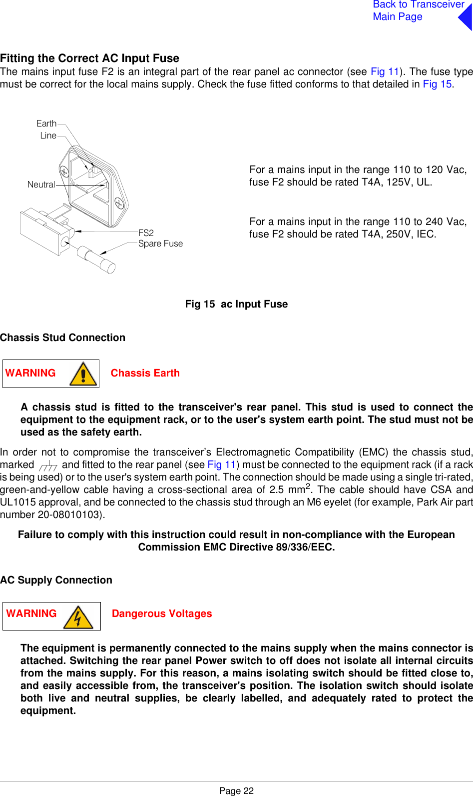 Page 22Back to TransceiverMain PageFitting the Correct AC Input FuseThe mains input fuse F2 is an integral part of the rear panel ac connector (see Fig 11). The fuse typemust be correct for the local mains supply. Check the fuse fitted conforms to that detailed in Fig 15.Fig 15  Fig 15  ac Input FuseChassis Stud ConnectionA chassis stud is fitted to the transceiver&apos;s rear panel. This stud is used to connect theequipment to the equipment rack, or to the user&apos;s system earth point. The stud must not beused as the safety earth.In order not to compromise the transceiver’s Electromagnetic Compatibility (EMC) the chassis stud,marked   and fitted to the rear panel (see Fig 11) must be connected to the equipment rack (if a rackis being used) or to the user&apos;s system earth point. The connection should be made using a single tri-rated,green-and-yellow cable having a cross-sectional area of 2.5 mm2. The cable should have CSA andUL1015 approval, and be connected to the chassis stud through an M6 eyelet (for example, Park Air partnumber 20-08010103).Failure to comply with this instruction could result in non-compliance with the European Commission EMC Directive 89/336/EEC.AC Supply ConnectionThe equipment is permanently connected to the mains supply when the mains connector isattached. Switching the rear panel Power switch to off does not isolate all internal circuitsfrom the mains supply. For this reason, a mains isolating switch should be fitted close to,and easily accessible from, the transceiver&apos;s position. The isolation switch should isolateboth live and neutral supplies, be clearly labelled, and adequately rated to protect theequipment.For a mains input in the range 110 to 120 Vac,fuse F2 should be rated T4A, 125V, UL.For a mains input in the range 110 to 240 Vac,fuse F2 should be rated T4A, 250V, IEC.FS2Spare FuseLineNeutralEarthWARNING                   Chassis EarthWARNING                   Dangerous Voltages