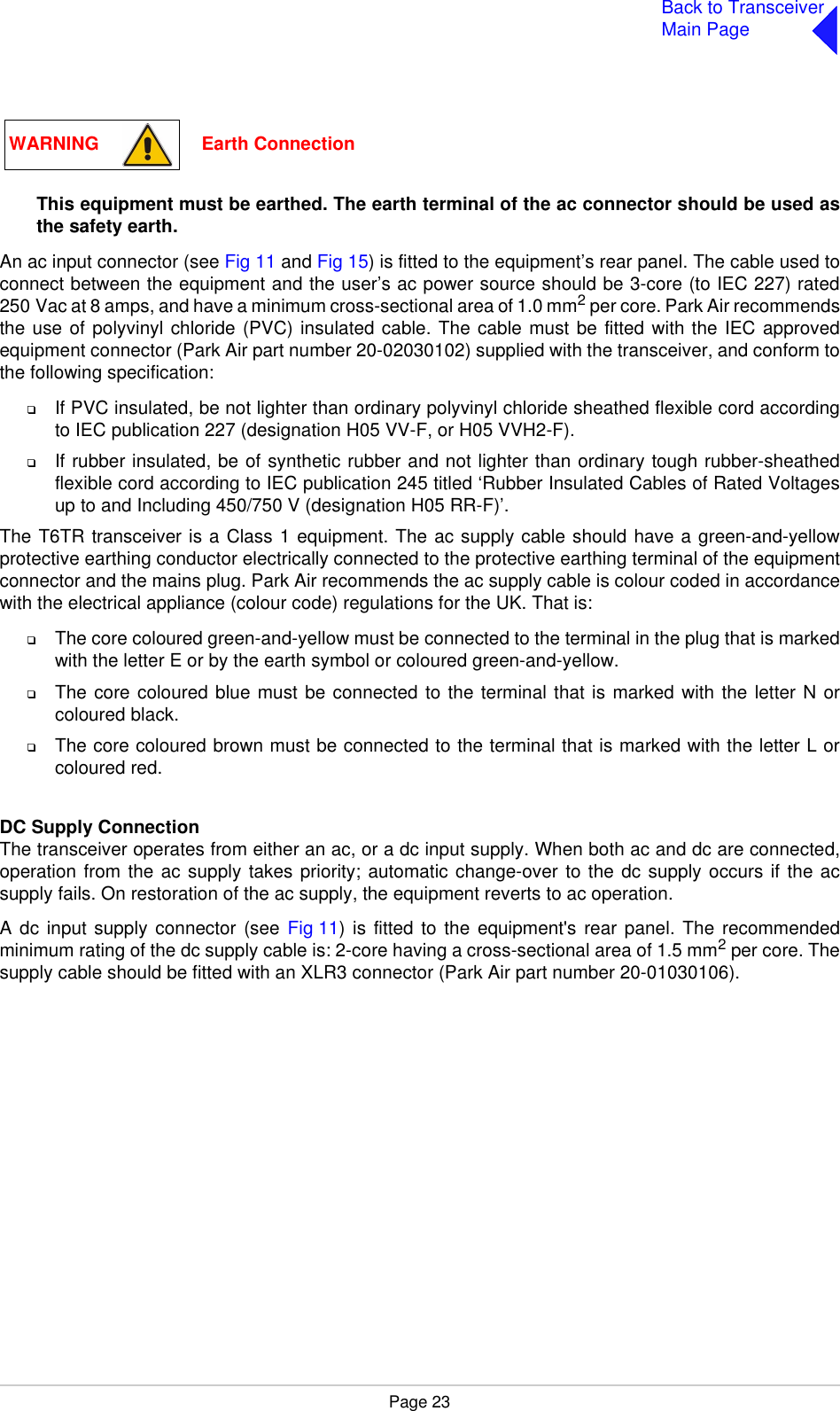 Page 23Back to TransceiverMain PageThis equipment must be earthed. The earth terminal of the ac connector should be used asthe safety earth.An ac input connector (see Fig 11 and Fig 15) is fitted to the equipment’s rear panel. The cable used toconnect between the equipment and the user’s ac power source should be 3-core (to IEC 227) rated250 Vac at 8 amps, and have a minimum cross-sectional area of 1.0 mm2 per core. Park Air recommendsthe use of polyvinyl chloride (PVC) insulated cable. The cable must be fitted with the IEC approvedequipment connector (Park Air part number 20-02030102) supplied with the transceiver, and conform tothe following specification:❑If PVC insulated, be not lighter than ordinary polyvinyl chloride sheathed flexible cord accordingto IEC publication 227 (designation H05 VV-F, or H05 VVH2-F).❑If rubber insulated, be of synthetic rubber and not lighter than ordinary tough rubber-sheathedflexible cord according to IEC publication 245 titled ‘Rubber Insulated Cables of Rated Voltagesup to and Including 450/750 V (designation H05 RR-F)’.The T6TR transceiver is a Class 1 equipment. The ac supply cable should have a green-and-yellowprotective earthing conductor electrically connected to the protective earthing terminal of the equipmentconnector and the mains plug. Park Air recommends the ac supply cable is colour coded in accordancewith the electrical appliance (colour code) regulations for the UK. That is:❑The core coloured green-and-yellow must be connected to the terminal in the plug that is markedwith the letter E or by the earth symbol or coloured green-and-yellow.❑The core coloured blue must be connected to the terminal that is marked with the letter N orcoloured black.❑The core coloured brown must be connected to the terminal that is marked with the letter L orcoloured red.DC Supply ConnectionThe transceiver operates from either an ac, or a dc input supply. When both ac and dc are connected,operation from the ac supply takes priority; automatic change-over to the dc supply occurs if the acsupply fails. On restoration of the ac supply, the equipment reverts to ac operation. A dc input supply connector (see Fig 11) is fitted to the equipment&apos;s rear panel. The recommendedminimum rating of the dc supply cable is: 2-core having a cross-sectional area of 1.5 mm2 per core. Thesupply cable should be fitted with an XLR3 connector (Park Air part number 20-01030106).WARNING                    Earth Connection