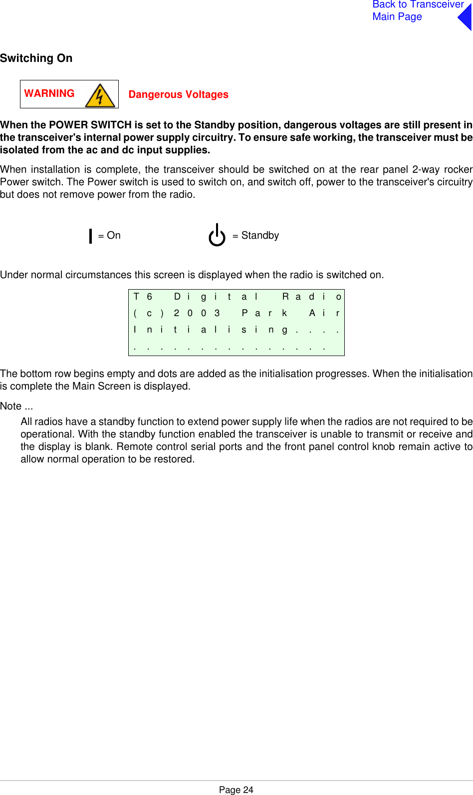 Page 24Back to TransceiverMain PageSwitching OnWhen the POWER SWITCH is set to the Standby position, dangerous voltages are still present inthe transceiver&apos;s internal power supply circuitry. To ensure safe working, the transceiver must beisolated from the ac and dc input supplies.When installation is complete, the transceiver should be switched on at the rear panel 2-way rockerPower switch. The Power switch is used to switch on, and switch off, power to the transceiver&apos;s circuitrybut does not remove power from the radio.Under normal circumstances this screen is displayed when the radio is switched on.The bottom row begins empty and dots are added as the initialisation progresses. When the initialisationis complete the Main Screen is displayed.Note ...All radios have a standby function to extend power supply life when the radios are not required to beoperational. With the standby function enabled the transceiver is unable to transmit or receive andthe display is blank. Remote control serial ports and the front panel control knob remain active toallow normal operation to be restored.T 6 D i g i t a l R a d i o( c ) 2 0 0 3 P a r k A i rI n i t i a l i s i n g . . . ................WARNING Dangerous Voltages= Standby= On