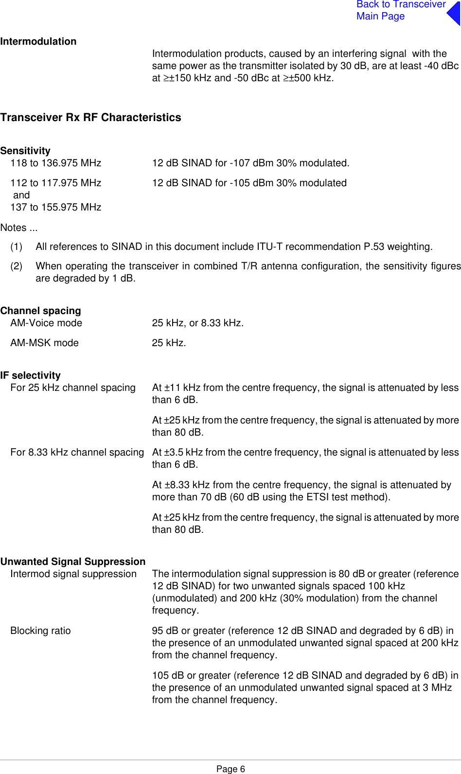 Page 6Back to TransceiverMain PageIntermodulation Intermodulation products, caused by an interfering signal  with the same power as the transmitter isolated by 30 dB, are at least -40 dBc at ≥±150 kHz and -50 dBc at ≥±500 kHz.Transceiver Rx RF CharacteristicsSensitivity118 to 136.975 MHz 12 dB SINAD for -107 dBm 30% modulated.112 to 117.975 MHz 12 dB SINAD for -105 dBm 30% modulated and137 to 155.975 MHzNotes ...(1) All references to SINAD in this document include ITU-T recommendation P.53 weighting.(2) When operating the transceiver in combined T/R antenna configuration, the sensitivity figuresare degraded by 1 dB.Channel spacingAM-Voice mode 25 kHz, or 8.33 kHz.AM-MSK mode 25 kHz.IF selectivityFor 25 kHz channel spacing At ±11 kHz from the centre frequency, the signal is attenuated by less than 6 dB.At ±25 kHz from the centre frequency, the signal is attenuated by more than 80 dB.For 8.33 kHz channel spacing At ±3.5 kHz from the centre frequency, the signal is attenuated by less than 6 dB.At ±8.33 kHz from the centre frequency, the signal is attenuated by more than 70 dB (60 dB using the ETSI test method). At ±25 kHz from the centre frequency, the signal is attenuated by more than 80 dB.Unwanted Signal SuppressionIntermod signal suppression The intermodulation signal suppression is 80 dB or greater (reference 12 dB SINAD) for two unwanted signals spaced 100 kHz (unmodulated) and 200 kHz (30% modulation) from the channel frequency.Blocking ratio 95 dB or greater (reference 12 dB SINAD and degraded by 6 dB) in the presence of an unmodulated unwanted signal spaced at 200 kHz from the channel frequency.105 dB or greater (reference 12 dB SINAD and degraded by 6 dB) in the presence of an unmodulated unwanted signal spaced at 3 MHz from the channel frequency.