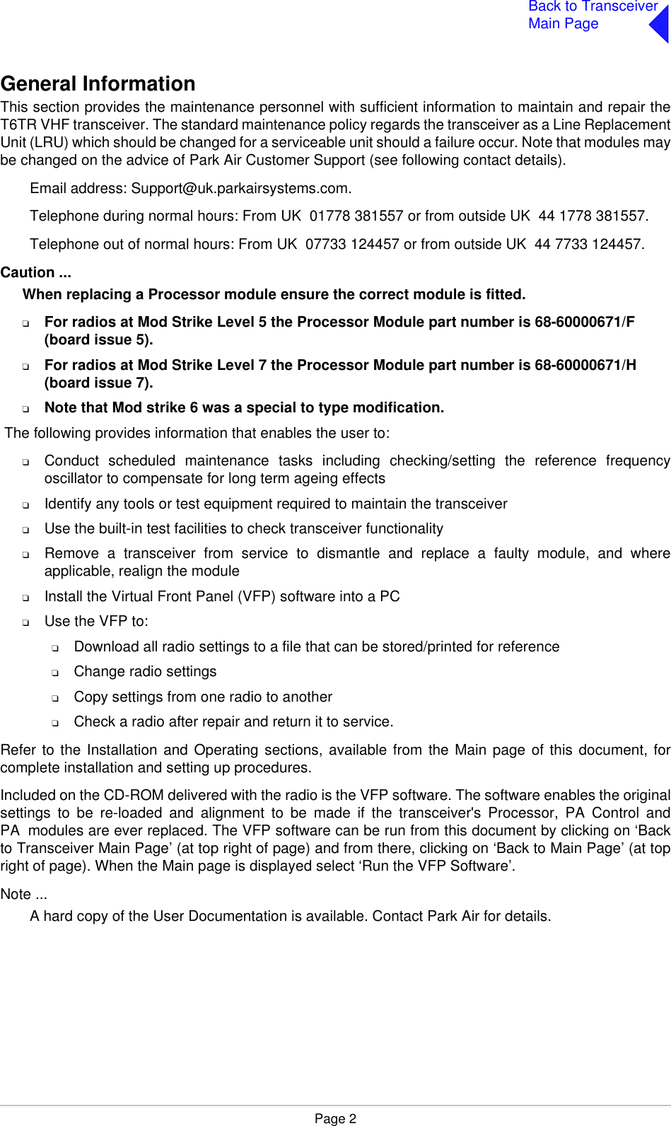 Page 2Back to TransceiverMain PageGeneral InformationThis section provides the maintenance personnel with sufficient information to maintain and repair theT6TR VHF transceiver. The standard maintenance policy regards the transceiver as a Line ReplacementUnit (LRU) which should be changed for a serviceable unit should a failure occur. Note that modules maybe changed on the advice of Park Air Customer Support (see following contact details).Email address: Support@uk.parkairsystems.com.Telephone during normal hours: From UK  01778 381557 or from outside UK  44 1778 381557.Telephone out of normal hours: From UK  07733 124457 or from outside UK  44 7733 124457.Caution ...When replacing a Processor module ensure the correct module is fitted.❑For radios at Mod Strike Level 5 the Processor Module part number is 68-60000671/F (board issue 5).❑For radios at Mod Strike Level 7 the Processor Module part number is 68-60000671/H (board issue 7).❑Note that Mod strike 6 was a special to type modification. The following provides information that enables the user to:❑Conduct scheduled maintenance tasks including checking/setting the reference frequencyoscillator to compensate for long term ageing effects❑Identify any tools or test equipment required to maintain the transceiver❑Use the built-in test facilities to check transceiver functionality❑Remove a transceiver from service to dismantle and replace a faulty module, and whereapplicable, realign the module❑Install the Virtual Front Panel (VFP) software into a PC❑Use the VFP to:❑Download all radio settings to a file that can be stored/printed for reference❑Change radio settings❑Copy settings from one radio to another❑Check a radio after repair and return it to service.Refer to the Installation and Operating sections, available from the Main page of this document, forcomplete installation and setting up procedures.Included on the CD-ROM delivered with the radio is the VFP software. The software enables the originalsettings to be re-loaded and alignment to be made if the transceiver&apos;s Processor, PA Control andPA modules are ever replaced. The VFP software can be run from this document by clicking on ‘Backto Transceiver Main Page’ (at top right of page) and from there, clicking on ‘Back to Main Page’ (at topright of page). When the Main page is displayed select ‘Run the VFP Software’.Note ...A hard copy of the User Documentation is available. Contact Park Air for details.