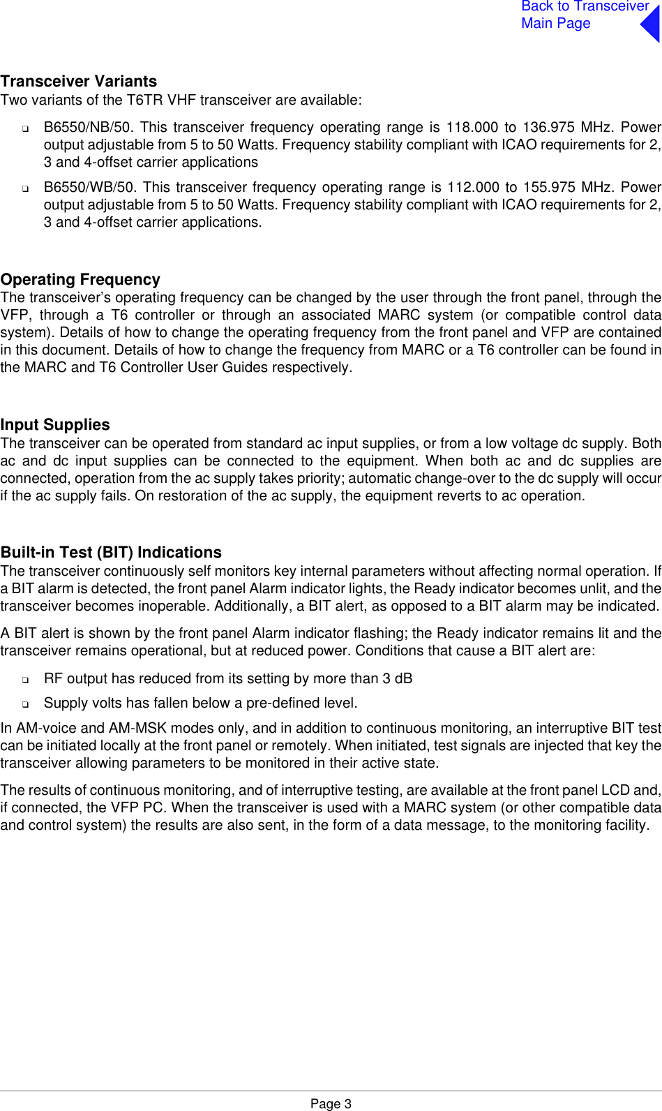 Page 3Back to TransceiverMain PageTransceiver VariantsTwo variants of the T6TR VHF transceiver are available:❑B6550/NB/50. This transceiver frequency operating range is 118.000 to 136.975 MHz. Poweroutput adjustable from 5 to 50 Watts. Frequency stability compliant with ICAO requirements for 2,3 and 4-offset carrier applications❑B6550/WB/50. This transceiver frequency operating range is 112.000 to 155.975 MHz. Poweroutput adjustable from 5 to 50 Watts. Frequency stability compliant with ICAO requirements for 2,3 and 4-offset carrier applications.Operating FrequencyThe transceiver’s operating frequency can be changed by the user through the front panel, through theVFP, through a T6 controller or through an associated MARC system (or compatible control datasystem). Details of how to change the operating frequency from the front panel and VFP are containedin this document. Details of how to change the frequency from MARC or a T6 controller can be found inthe MARC and T6 Controller User Guides respectively.Input SuppliesThe transceiver can be operated from standard ac input supplies, or from a low voltage dc supply. Bothac and dc input supplies can be connected to the equipment. When both ac and dc supplies areconnected, operation from the ac supply takes priority; automatic change-over to the dc supply will occurif the ac supply fails. On restoration of the ac supply, the equipment reverts to ac operation.Built-in Test (BIT) IndicationsThe transceiver continuously self monitors key internal parameters without affecting normal operation. Ifa BIT alarm is detected, the front panel Alarm indicator lights, the Ready indicator becomes unlit, and thetransceiver becomes inoperable. Additionally, a BIT alert, as opposed to a BIT alarm may be indicated.A BIT alert is shown by the front panel Alarm indicator flashing; the Ready indicator remains lit and thetransceiver remains operational, but at reduced power. Conditions that cause a BIT alert are:❑RF output has reduced from its setting by more than 3 dB❑Supply volts has fallen below a pre-defined level.In AM-voice and AM-MSK modes only, and in addition to continuous monitoring, an interruptive BIT testcan be initiated locally at the front panel or remotely. When initiated, test signals are injected that key thetransceiver allowing parameters to be monitored in their active state.The results of continuous monitoring, and of interruptive testing, are available at the front panel LCD and,if connected, the VFP PC. When the transceiver is used with a MARC system (or other compatible dataand control system) the results are also sent, in the form of a data message, to the monitoring facility.