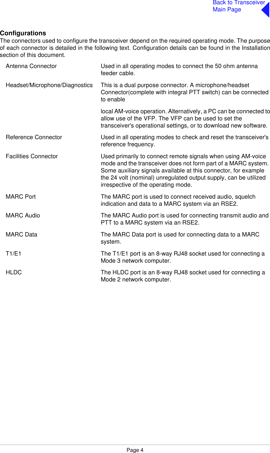 Page 4Back to TransceiverMain PageConfigurationsThe connectors used to configure the transceiver depend on the required operating mode. The purposeof each connector is detailed in the following text. Configuration details can be found in the Installationsection of this document.Antenna Connector Used in all operating modes to connect the 50 ohm antenna feeder cable.Headset/Microphone/Diagnostics This is a dual purpose connector. A microphone/headset Connector(complete with integral PTT switch) can be connected to enable  local AM-voice operation. Alternatively, a PC can be connected toallow use of the VFP. The VFP can be used to set thetransceiver&apos;s operational settings, or to download new software.Reference Connector Used in all operating modes to check and reset the transceiver&apos;s reference frequency.Facilities Connector Used primarily to connect remote signals when using AM-voice mode and the transceiver does not form part of a MARC system. Some auxiliary signals available at this connector, for example the 24 volt (nominal) unregulated output supply, can be utilized irrespective of the operating mode.MARC Port The MARC port is used to connect received audio, squelch indication and data to a MARC system via an RSE2.MARC Audio The MARC Audio port is used for connecting transmit audio and PTT to a MARC system via an RSE2.MARC Data The MARC Data port is used for connecting data to a MARC system.T1/E1 The T1/E1 port is an 8-way RJ48 socket used for connecting a Mode 3 network computer.HLDC The HLDC port is an 8-way RJ48 socket used for connecting a Mode 2 network computer. 