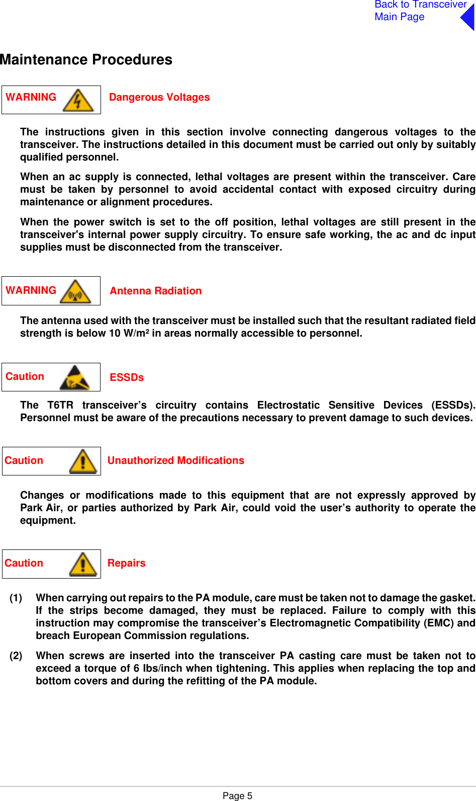 Page 5Back to TransceiverMain PageMaintenance ProceduresThe instructions given in this section involve connecting dangerous voltages to thetransceiver. The instructions detailed in this document must be carried out only by suitablyqualified personnel.When an ac supply is connected, lethal voltages are present within the transceiver. Caremust be taken by personnel to avoid accidental contact with exposed circuitry duringmaintenance or alignment procedures.When the power switch is set to the off position, lethal voltages are still present in thetransceiver&apos;s internal power supply circuitry. To ensure safe working, the ac and dc inputsupplies must be disconnected from the transceiver.The antenna used with the transceiver must be installed such that the resultant radiated fieldstrength is below 10 W/m² in areas normally accessible to personnel.The T6TR transceiver’s circuitry contains Electrostatic Sensitive Devices (ESSDs).Personnel must be aware of the precautions necessary to prevent damage to such devices. Changes or modifications made to this equipment that are not expressly approved byPark Air, or parties authorized by Park Air, could void the user’s authority to operate theequipment.(1) When carrying out repairs to the PA module, care must be taken not to damage the gasket.If the strips become damaged, they must be replaced. Failure to comply with thisinstruction may compromise the transceiver’s Electromagnetic Compatibility (EMC) andbreach European Commission regulations.(2) When screws are inserted into the transceiver PA casting care must be taken not toexceed a torque of 6 Ibs/inch when tightening. This applies when replacing the top andbottom covers and during the refitting of the PA module. WARNING                  Dangerous VoltagesWARNING  Antenna RadiationCaution  ESSDsCaution                      Unauthorized ModificationsCaution                      Repairs