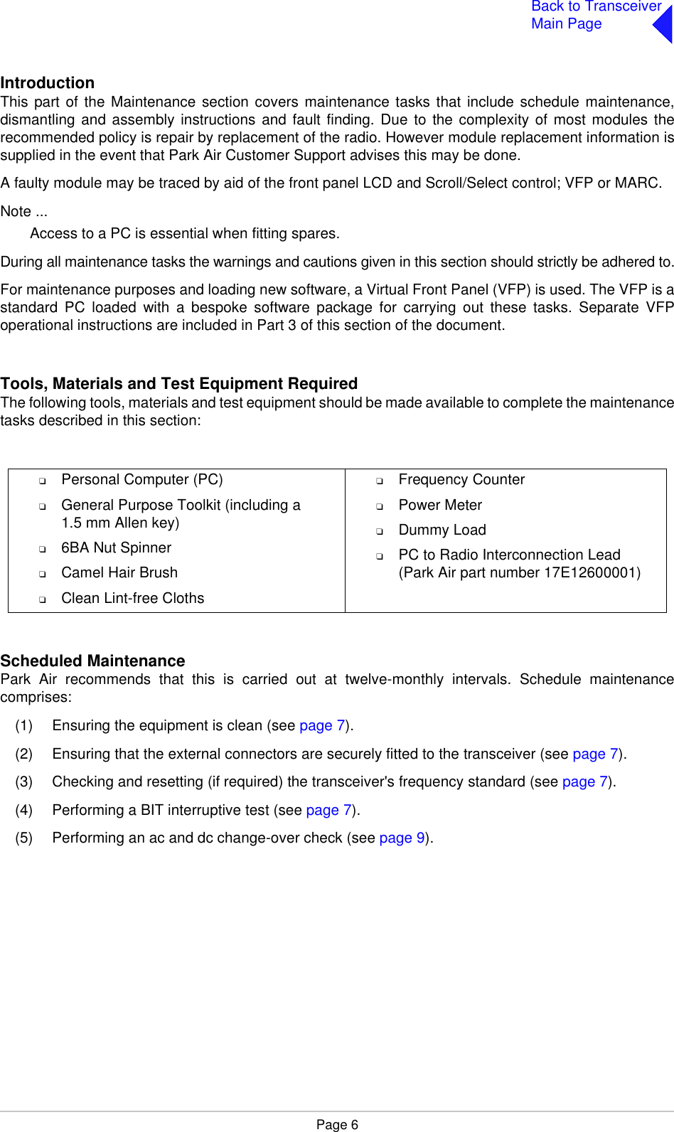 Page 6Back to TransceiverMain PageIntroductionThis part of the Maintenance section covers maintenance tasks that include schedule maintenance,dismantling and assembly instructions and fault finding. Due to the complexity of most modules therecommended policy is repair by replacement of the radio. However module replacement information issupplied in the event that Park Air Customer Support advises this may be done.A faulty module may be traced by aid of the front panel LCD and Scroll/Select control; VFP or MARC.Note ...Access to a PC is essential when fitting spares.During all maintenance tasks the warnings and cautions given in this section should strictly be adhered to.For maintenance purposes and loading new software, a Virtual Front Panel (VFP) is used. The VFP is astandard PC loaded with a bespoke software package for carrying out these tasks. Separate VFPoperational instructions are included in Part 3 of this section of the document.Tools, Materials and Test Equipment RequiredThe following tools, materials and test equipment should be made available to complete the maintenancetasks described in this section:Scheduled MaintenancePark Air recommends that this is carried out at twelve-monthly intervals. Schedule maintenancecomprises:(1) Ensuring the equipment is clean (see page 7).(2) Ensuring that the external connectors are securely fitted to the transceiver (see page 7).(3) Checking and resetting (if required) the transceiver&apos;s frequency standard (see page 7).(4) Performing a BIT interruptive test (see page 7).(5) Performing an ac and dc change-over check (see page 9).❑Personal Computer (PC)❑General Purpose Toolkit (including a1.5 mm Allen key)❑6BA Nut Spinner❑Camel Hair Brush❑Clean Lint-free Cloths❑Frequency Counter❑Power Meter❑Dummy Load❑PC to Radio Interconnection Lead(Park Air part number 17E12600001)