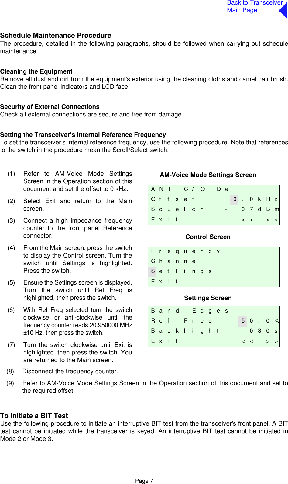 Page 7Back to TransceiverMain PageSchedule Maintenance ProcedureThe procedure, detailed in the following paragraphs, should be followed when carrying out schedulemaintenance.Cleaning the EquipmentRemove all dust and dirt from the equipment&apos;s exterior using the cleaning cloths and camel hair brush.Clean the front panel indicators and LCD face.Security of External ConnectionsCheck all external connections are secure and free from damage.Setting the Transceiver’s Internal Reference FrequencyTo set the transceiver’s internal reference frequency, use the following procedure. Note that referencesto the switch in the procedure mean the Scroll/Select switch.(8) Disconnect the frequency counter.(9) Refer to AM-Voice Mode Settings Screen in the Operation section of this document and set tothe required offset.To Initiate a BIT TestUse the following procedure to initiate an interruptive BIT test from the transceiver&apos;s front panel. A BITtest cannot be initiated while the transceiver is keyed. An interruptive BIT test cannot be initiated inMode 2 or Mode 3.AM-Voice Mode Settings ScreenControl ScreenSettings ScreenA N T C / O D e lO f f s e t 0 . 0 k H zS q u e l c h - 1 0 7 d B mE x i t &lt; &lt; &gt; &gt;F r e q u e n c yC h a n n e lS e t t i n g sE x i tB a n d E d g e sR e f F r e q 5 0 . 0 %B a c k l i g h t 0 3 0 sE x i t &lt; &lt; &gt; &gt;(1) Refer to AM-Voice Mode SettingsScreen in the Operation section of thisdocument and set the offset to 0 kHz.(2) Select Exit and return to the Mainscreen.(3) Connect a high impedance frequencycounter to the front panel Referenceconnector.(4) From the Main screen, press the switchto display the Control screen. Turn theswitch until Settings is highlighted.Press the switch.(5) Ensure the Settings screen is displayed.Turn the switch until Ref Freq ishighlighted, then press the switch.(6) With Ref Freq selected turn the switchclockwise or anti-clockwise until thefrequency counter reads 20.950000 MHz±10 Hz, then press the switch.(7) Turn the switch clockwise until Exit ishighlighted, then press the switch. Youare returned to the Main screen. 