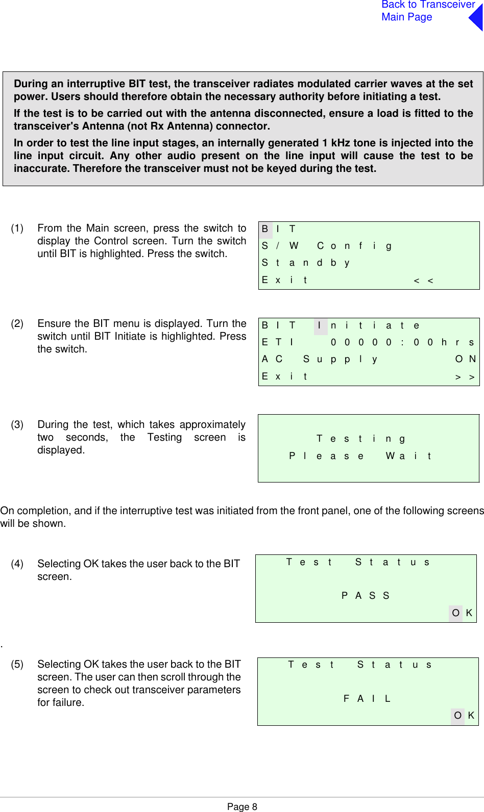 Page 8Back to TransceiverMain Page(1) From the Main screen, press the switch todisplay the Control screen. Turn the switchuntil BIT is highlighted. Press the switch.(2) Ensure the BIT menu is displayed. Turn theswitch until BIT Initiate is highlighted. Pressthe switch.(3) During the test, which takes approximatelytwo seconds, the Testing screen isdisplayed.On completion, and if the interruptive test was initiated from the front panel, one of the following screenswill be shown.(4) Selecting OK takes the user back to the BITscreen..(5) Selecting OK takes the user back to the BITscreen. The user can then scroll through thescreen to check out transceiver parametersfor failure.During an interruptive BIT test, the transceiver radiates modulated carrier waves at the setpower. Users should therefore obtain the necessary authority before initiating a test.If the test is to be carried out with the antenna disconnected, ensure a load is fitted to thetransceiver&apos;s Antenna (not Rx Antenna) connector.In order to test the line input stages, an internally generated 1 kHz tone is injected into theline input circuit. Any other audio present on the line input will cause the test to beinaccurate. Therefore the transceiver must not be keyed during the test.B I TS / W C o n f i gS t a n d b yE x i t &lt; &lt;B I T I n i t i a t eE T I 0 0 0 0 0 : 0 0 h r sA C S u p p l y O NE x i t &gt; &gt;T e s t i n gP l e a s e W a i tT e s t S t a t u sP A S SO KT e s t S t a t u sF A I LO K