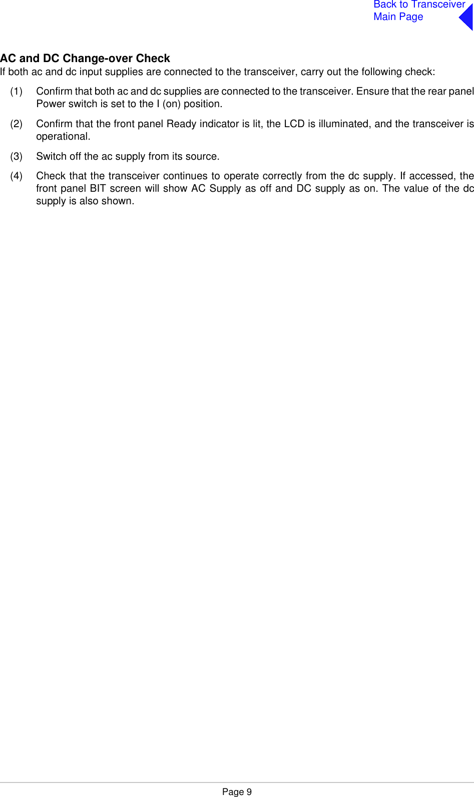 Page 9Back to TransceiverMain PageAC and DC Change-over CheckIf both ac and dc input supplies are connected to the transceiver, carry out the following check:(1) Confirm that both ac and dc supplies are connected to the transceiver. Ensure that the rear panelPower switch is set to the I (on) position.(2) Confirm that the front panel Ready indicator is lit, the LCD is illuminated, and the transceiver isoperational.(3) Switch off the ac supply from its source.(4) Check that the transceiver continues to operate correctly from the dc supply. If accessed, thefront panel BIT screen will show AC Supply as off and DC supply as on. The value of the dcsupply is also shown.