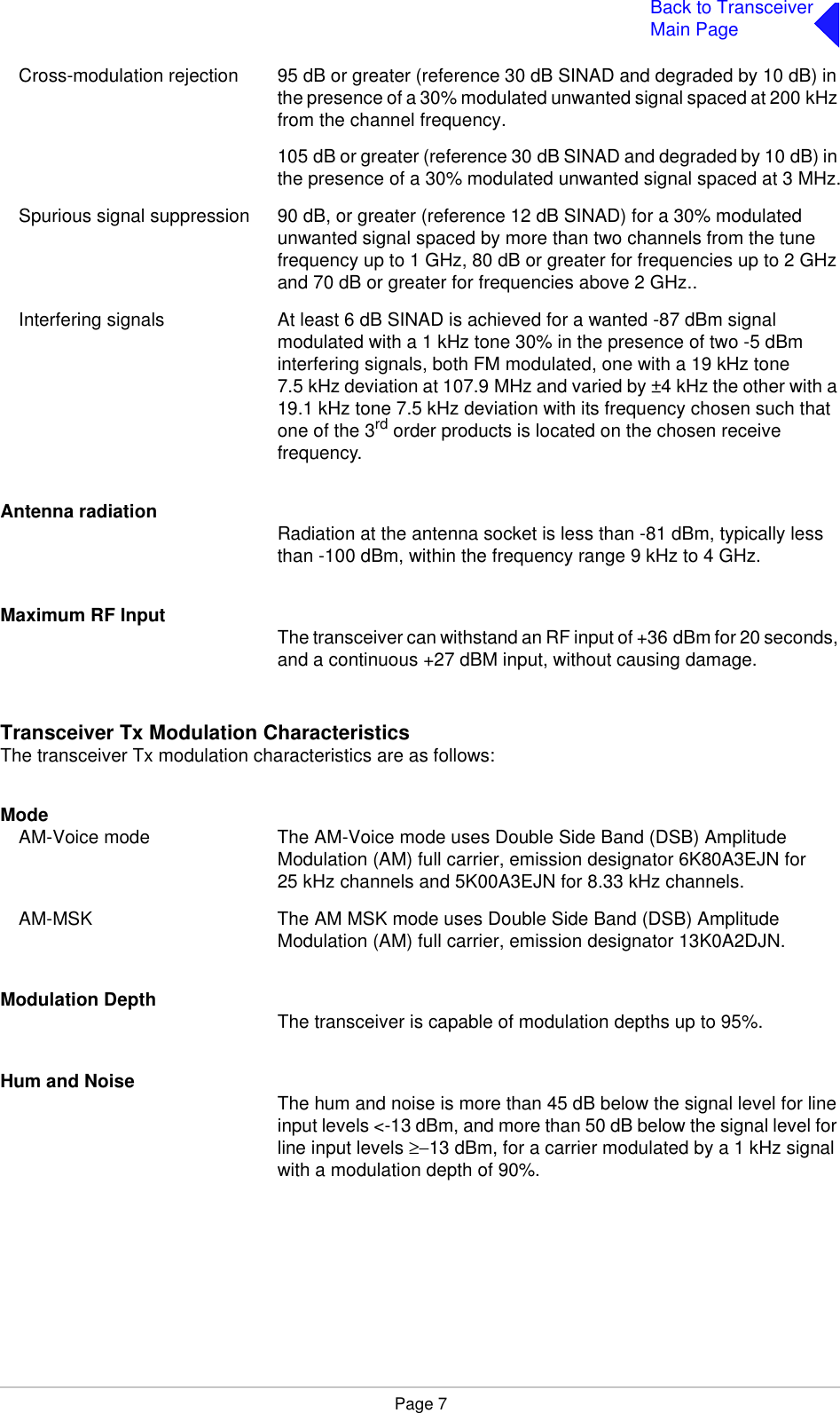 Page 7Back to TransceiverMain PageCross-modulation rejection 95 dB or greater (reference 30 dB SINAD and degraded by 10 dB) in the presence of a 30% modulated unwanted signal spaced at 200 kHz from the channel frequency.105 dB or greater (reference 30 dB SINAD and degraded by 10 dB) in the presence of a 30% modulated unwanted signal spaced at 3 MHz.Spurious signal suppression 90 dB, or greater (reference 12 dB SINAD) for a 30% modulated unwanted signal spaced by more than two channels from the tune frequency up to 1 GHz, 80 dB or greater for frequencies up to 2 GHz and 70 dB or greater for frequencies above 2 GHz..Interfering signals At least 6 dB SINAD is achieved for a wanted -87 dBm signal modulated with a 1 kHz tone 30% in the presence of two -5 dBm interfering signals, both FM modulated, one with a 19 kHz tone 7.5 kHz deviation at 107.9 MHz and varied by ±4 kHz the other with a 19.1 kHz tone 7.5 kHz deviation with its frequency chosen such that one of the 3rd order products is located on the chosen receive frequency.Antenna radiation Radiation at the antenna socket is less than -81 dBm, typically less than -100 dBm, within the frequency range 9 kHz to 4 GHz.Maximum RF Input The transceiver can withstand an RF input of +36 dBm for 20 seconds, and a continuous +27 dBM input, without causing damage.Transceiver Tx Modulation CharacteristicsThe transceiver Tx modulation characteristics are as follows:ModeAM-Voice mode The AM-Voice mode uses Double Side Band (DSB) Amplitude Modulation (AM) full carrier, emission designator 6K80A3EJN for 25 kHz channels and 5K00A3EJN for 8.33 kHz channels.AM-MSK The AM MSK mode uses Double Side Band (DSB) Amplitude Modulation (AM) full carrier, emission designator 13K0A2DJN.Modulation Depth The transceiver is capable of modulation depths up to 95%.Hum and Noise The hum and noise is more than 45 dB below the signal level for line input levels &lt;-13 dBm, and more than 50 dB below the signal level for line input levels ≥−13 dBm, for a carrier modulated by a 1 kHz signal with a modulation depth of 90%.