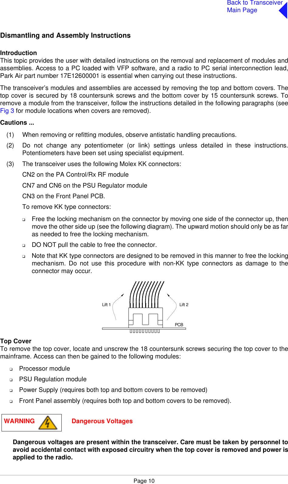 Page 10Back to TransceiverMain PageDismantling and Assembly InstructionsIntroductionThis topic provides the user with detailed instructions on the removal and replacement of modules andassemblies. Access to a PC loaded with VFP software, and a radio to PC serial interconnection lead,Park Air part number 17E12600001 is essential when carrying out these instructions.The transceiver’s modules and assemblies are accessed by removing the top and bottom covers. Thetop cover is secured by 18 countersunk screws and the bottom cover by 15 countersunk screws. Toremove a module from the transceiver, follow the instructions detailed in the following paragraphs (seeFig 3 for module locations when covers are removed). Cautions ...(1) When removing or refitting modules, observe antistatic handling precautions.(2) Do not change any potentiometer (or link) settings unless detailed in these instructions.Potentiometers have been set using specialist equipment.(3) The transceiver uses the following Molex KK connectors:CN2 on the PA Control/Rx RF moduleCN7 and CN6 on the PSU Regulator moduleCN3 on the Front Panel PCB.To remove KK type connectors:❑Free the locking mechanism on the connector by moving one side of the connector up, thenmove the other side up (see the following diagram). The upward motion should only be as faras needed to free the locking mechanism.❑DO NOT pull the cable to free the connector.❑Note that KK type connectors are designed to be removed in this manner to free the lockingmechanism. Do not use this procedure with non-KK type connectors as damage to theconnector may occur.Top CoverTo remove the top cover, locate and unscrew the 18 countersunk screws securing the top cover to themainframe. Access can then be gained to the following modules:❑Processor module❑PSU Regulation module❑Power Supply (requires both top and bottom covers to be removed)❑Front Panel assembly (requires both top and bottom covers to be removed).Dangerous voltages are present within the transceiver. Care must be taken by personnel toavoid accidental contact with exposed circuitry when the top cover is removed and power isapplied to the radio.Lift 2Lift 1PCBWARNING                     Dangerous Voltages