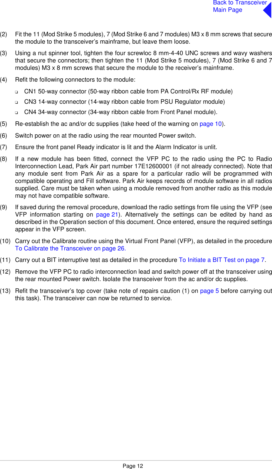 Page 12Back to TransceiverMain Page(2) Fit the 11 (Mod Strike 5 modules), 7 (Mod Strike 6 and 7 modules) M3 x 8 mm screws that securethe module to the transceiver’s mainframe, but leave them loose.(3) Using a nut spinner tool, tighten the four screwloc 8 mm-4-40 UNC screws and wavy washersthat secure the connectors; then tighten the 11 (Mod Strike 5 modules), 7 (Mod Strike 6 and 7modules) M3 x 8 mm screws that secure the module to the receiver’s mainframe. (4) Refit the following connectors to the module:❑CN1 50-way connector (50-way ribbon cable from PA Control/Rx RF module)❑CN3 14-way connector (14-way ribbon cable from PSU Regulator module)❑CN4 34-way connector (34-way ribbon cable from Front Panel module).(5) Re-establish the ac and/or dc supplies (take heed of the warning on page 10).(6) Switch power on at the radio using the rear mounted Power switch.(7) Ensure the front panel Ready indicator is lit and the Alarm Indicator is unlit.(8) If a new module has been fitted, connect the VFP PC to the radio using the PC to RadioInterconnection Lead, Park Air part number 17E12600001 (if not already connected). Note thatany module sent from Park Air as a spare for a particular radio will be programmed withcompatible operating and Fill software. Park Air keeps records of module software in all radiossupplied. Care must be taken when using a module removed from another radio as this modulemay not have compatible software.(9) If saved during the removal procedure, download the radio settings from file using the VFP (seeVFP information starting on page 21). Alternatively the settings can be edited by hand asdescribed in the Operation section of this document. Once entered, ensure the required settingsappear in the VFP screen.(10) Carry out the Calibrate routine using the Virtual Front Panel (VFP), as detailed in the procedureTo Calibrate the Transceiver on page 26.(11) Carry out a BIT interruptive test as detailed in the procedure To Initiate a BIT Test on page 7.(12) Remove the VFP PC to radio interconnection lead and switch power off at the transceiver usingthe rear mounted Power switch. Isolate the transceiver from the ac and/or dc supplies.(13) Refit the transceiver’s top cover (take note of repairs caution (1) on page 5 before carrying outthis task). The transceiver can now be returned to service.