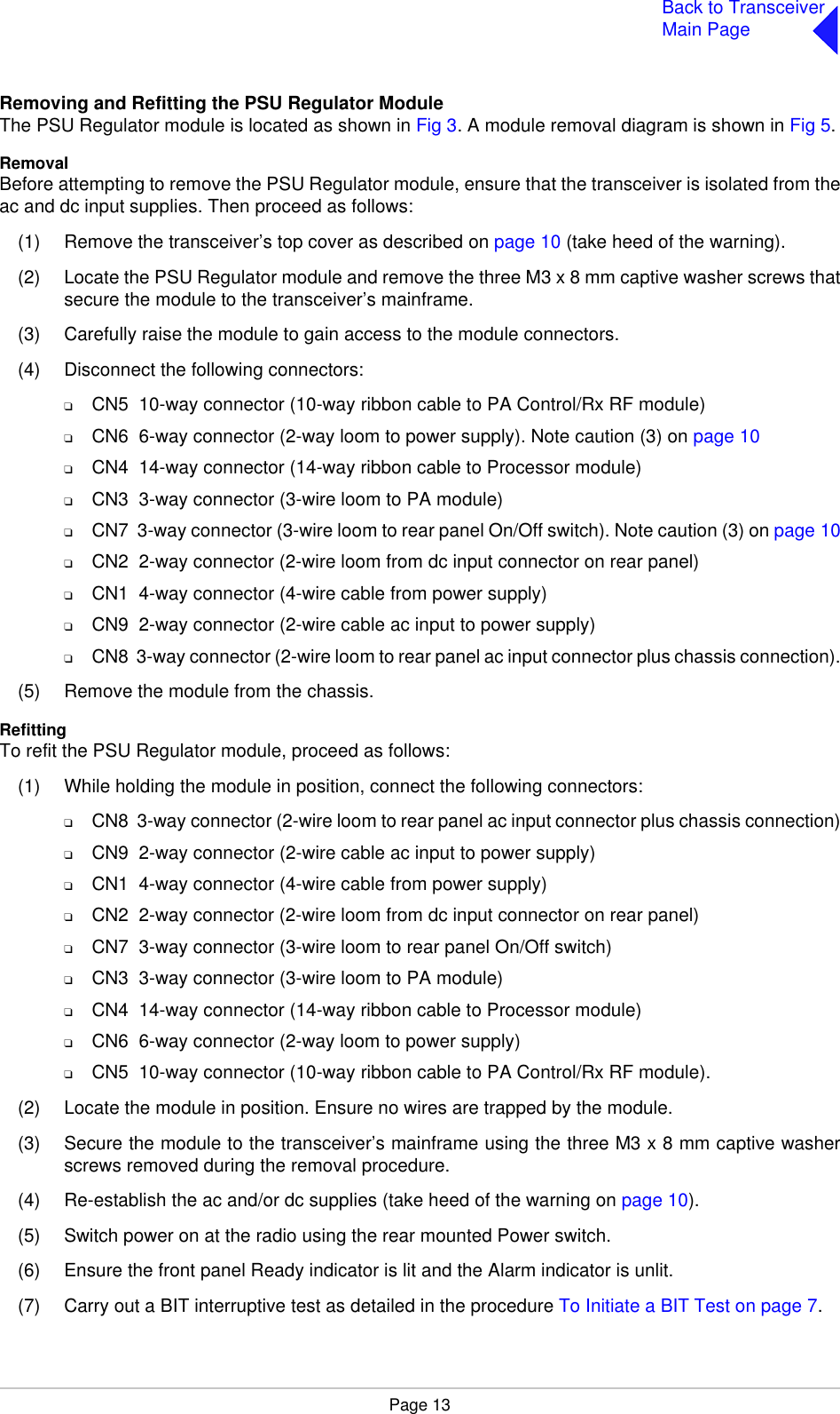 Page 13Back to TransceiverMain PageRemoving and Refitting the PSU Regulator ModuleThe PSU Regulator module is located as shown in Fig 3. A module removal diagram is shown in Fig 5.RemovalBefore attempting to remove the PSU Regulator module, ensure that the transceiver is isolated from theac and dc input supplies. Then proceed as follows:(1) Remove the transceiver’s top cover as described on page 10 (take heed of the warning).(2) Locate the PSU Regulator module and remove the three M3 x 8 mm captive washer screws thatsecure the module to the transceiver’s mainframe.(3) Carefully raise the module to gain access to the module connectors.(4) Disconnect the following connectors:❑CN5  10-way connector (10-way ribbon cable to PA Control/Rx RF module)❑CN6  6-way connector (2-way loom to power supply). Note caution (3) on page 10❑CN4  14-way connector (14-way ribbon cable to Processor module)❑CN3  3-way connector (3-wire loom to PA module)❑CN7  3-way connector (3-wire loom to rear panel On/Off switch). Note caution (3) on page 10❑CN2  2-way connector (2-wire loom from dc input connector on rear panel)❑CN1  4-way connector (4-wire cable from power supply)❑CN9  2-way connector (2-wire cable ac input to power supply)❑CN8  3-way connector (2-wire loom to rear panel ac input connector plus chassis connection).(5) Remove the module from the chassis. RefittingTo refit the PSU Regulator module, proceed as follows:(1) While holding the module in position, connect the following connectors:❑CN8  3-way connector (2-wire loom to rear panel ac input connector plus chassis connection)❑CN9  2-way connector (2-wire cable ac input to power supply)❑CN1  4-way connector (4-wire cable from power supply)❑CN2  2-way connector (2-wire loom from dc input connector on rear panel)❑CN7  3-way connector (3-wire loom to rear panel On/Off switch)❑CN3  3-way connector (3-wire loom to PA module)❑CN4  14-way connector (14-way ribbon cable to Processor module)❑CN6  6-way connector (2-way loom to power supply)❑CN5  10-way connector (10-way ribbon cable to PA Control/Rx RF module).(2) Locate the module in position. Ensure no wires are trapped by the module.(3) Secure the module to the transceiver’s mainframe using the three M3 x 8 mm captive washerscrews removed during the removal procedure.(4) Re-establish the ac and/or dc supplies (take heed of the warning on page 10).(5) Switch power on at the radio using the rear mounted Power switch.(6) Ensure the front panel Ready indicator is lit and the Alarm indicator is unlit.(7) Carry out a BIT interruptive test as detailed in the procedure To Initiate a BIT Test on page 7.