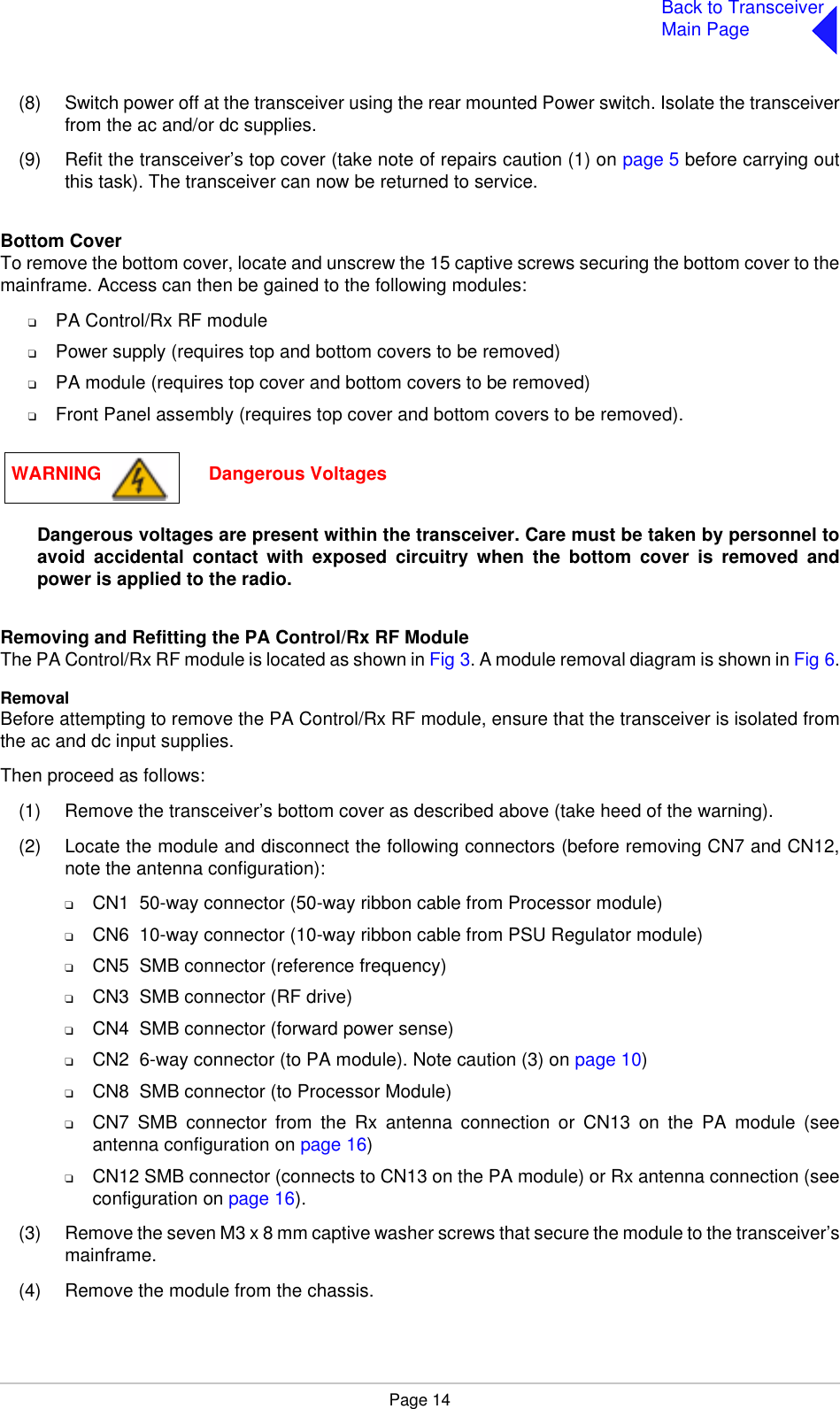 Page 14Back to TransceiverMain Page(8) Switch power off at the transceiver using the rear mounted Power switch. Isolate the transceiverfrom the ac and/or dc supplies.(9) Refit the transceiver’s top cover (take note of repairs caution (1) on page 5 before carrying outthis task). The transceiver can now be returned to service.Bottom CoverTo remove the bottom cover, locate and unscrew the 15 captive screws securing the bottom cover to themainframe. Access can then be gained to the following modules:❑PA Control/Rx RF module❑Power supply (requires top and bottom covers to be removed)❑PA module (requires top cover and bottom covers to be removed)❑Front Panel assembly (requires top cover and bottom covers to be removed).Dangerous voltages are present within the transceiver. Care must be taken by personnel toavoid accidental contact with exposed circuitry when the bottom cover is removed andpower is applied to the radio.Removing and Refitting the PA Control/Rx RF Module The PA Control/Rx RF module is located as shown in Fig 3. A module removal diagram is shown in Fig 6.RemovalBefore attempting to remove the PA Control/Rx RF module, ensure that the transceiver is isolated fromthe ac and dc input supplies.Then proceed as follows:(1) Remove the transceiver’s bottom cover as described above (take heed of the warning).(2) Locate the module and disconnect the following connectors (before removing CN7 and CN12,note the antenna configuration):❑CN1  50-way connector (50-way ribbon cable from Processor module)❑CN6  10-way connector (10-way ribbon cable from PSU Regulator module)❑CN5  SMB connector (reference frequency)❑CN3  SMB connector (RF drive)❑CN4  SMB connector (forward power sense)❑CN2  6-way connector (to PA module). Note caution (3) on page 10)❑CN8  SMB connector (to Processor Module)❑CN7 SMB connector from the Rx antenna connection or CN13 on the PA module (seeantenna configuration on page 16)❑CN12 SMB connector (connects to CN13 on the PA module) or Rx antenna connection (seeconfiguration on page 16).(3) Remove the seven M3 x 8 mm captive washer screws that secure the module to the transceiver’smainframe.(4) Remove the module from the chassis. WARNING                     Dangerous Voltages