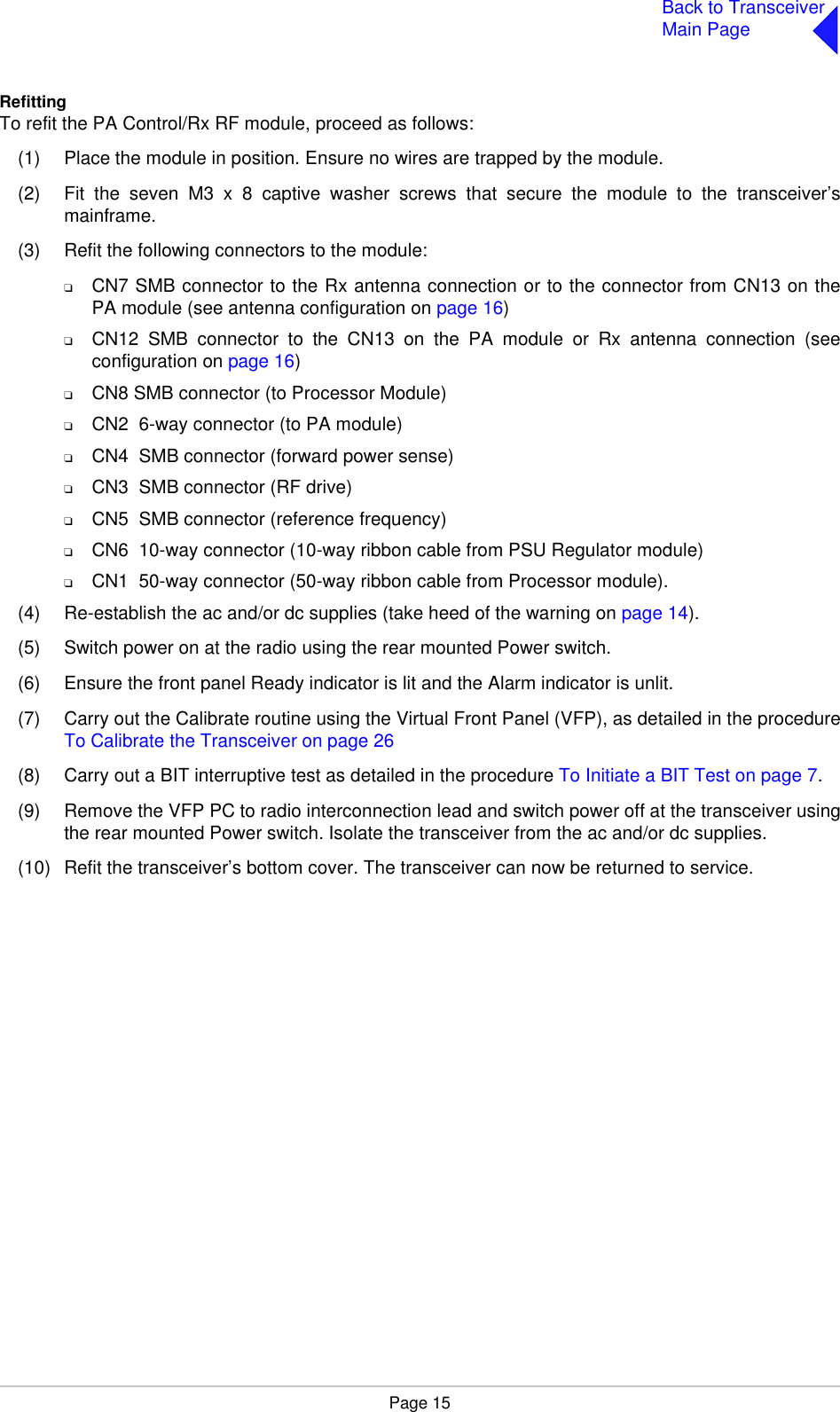 Page 15Back to TransceiverMain PageRefittingTo refit the PA Control/Rx RF module, proceed as follows:(1) Place the module in position. Ensure no wires are trapped by the module.(2) Fit the seven M3 x 8 captive washer screws that secure the module to the transceiver’smainframe.(3) Refit the following connectors to the module:❑CN7 SMB connector to the Rx antenna connection or to the connector from CN13 on thePA module (see antenna configuration on page 16)❑CN12 SMB connector to the CN13 on the PA module or Rx antenna connection (seeconfiguration on page 16)❑CN8 SMB connector (to Processor Module)❑CN2  6-way connector (to PA module)❑CN4  SMB connector (forward power sense)❑CN3  SMB connector (RF drive)❑CN5  SMB connector (reference frequency)❑CN6  10-way connector (10-way ribbon cable from PSU Regulator module)❑CN1  50-way connector (50-way ribbon cable from Processor module).(4) Re-establish the ac and/or dc supplies (take heed of the warning on page 14).(5) Switch power on at the radio using the rear mounted Power switch.(6) Ensure the front panel Ready indicator is lit and the Alarm indicator is unlit.(7) Carry out the Calibrate routine using the Virtual Front Panel (VFP), as detailed in the procedureTo Calibrate the Transceiver on page 26(8) Carry out a BIT interruptive test as detailed in the procedure To Initiate a BIT Test on page 7.(9) Remove the VFP PC to radio interconnection lead and switch power off at the transceiver usingthe rear mounted Power switch. Isolate the transceiver from the ac and/or dc supplies.(10) Refit the transceiver’s bottom cover. The transceiver can now be returned to service.