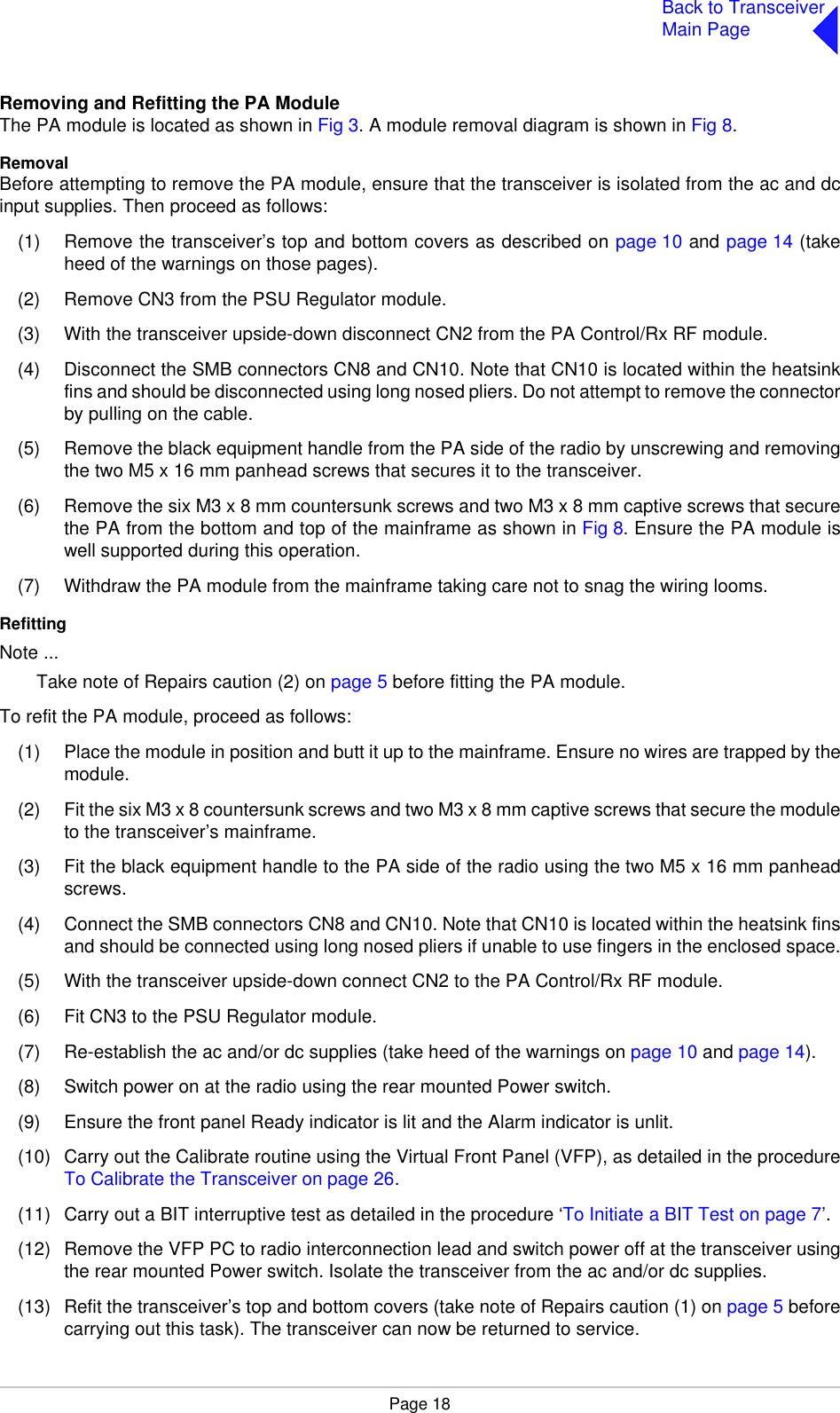 Page 18Back to TransceiverMain PageRemoving and Refitting the PA ModuleThe PA module is located as shown in Fig 3. A module removal diagram is shown in Fig 8.RemovalBefore attempting to remove the PA module, ensure that the transceiver is isolated from the ac and dcinput supplies. Then proceed as follows:(1) Remove the transceiver’s top and bottom covers as described on page 10 and page 14 (takeheed of the warnings on those pages).(2) Remove CN3 from the PSU Regulator module.(3) With the transceiver upside-down disconnect CN2 from the PA Control/Rx RF module.(4) Disconnect the SMB connectors CN8 and CN10. Note that CN10 is located within the heatsinkfins and should be disconnected using long nosed pliers. Do not attempt to remove the connectorby pulling on the cable.(5) Remove the black equipment handle from the PA side of the radio by unscrewing and removingthe two M5 x 16 mm panhead screws that secures it to the transceiver.(6) Remove the six M3 x 8 mm countersunk screws and two M3 x 8 mm captive screws that securethe PA from the bottom and top of the mainframe as shown in Fig 8. Ensure the PA module iswell supported during this operation.(7) Withdraw the PA module from the mainframe taking care not to snag the wiring looms.RefittingNote ...Take note of Repairs caution (2) on page 5 before fitting the PA module.To refit the PA module, proceed as follows:(1) Place the module in position and butt it up to the mainframe. Ensure no wires are trapped by themodule.(2) Fit the six M3 x 8 countersunk screws and two M3 x 8 mm captive screws that secure the moduleto the transceiver’s mainframe.(3) Fit the black equipment handle to the PA side of the radio using the two M5 x 16 mm panheadscrews.(4) Connect the SMB connectors CN8 and CN10. Note that CN10 is located within the heatsink finsand should be connected using long nosed pliers if unable to use fingers in the enclosed space.(5) With the transceiver upside-down connect CN2 to the PA Control/Rx RF module.(6) Fit CN3 to the PSU Regulator module.(7) Re-establish the ac and/or dc supplies (take heed of the warnings on page 10 and page 14).(8) Switch power on at the radio using the rear mounted Power switch.(9) Ensure the front panel Ready indicator is lit and the Alarm indicator is unlit.(10) Carry out the Calibrate routine using the Virtual Front Panel (VFP), as detailed in the procedureTo Calibrate the Transceiver on page 26. (11) Carry out a BIT interruptive test as detailed in the procedure ‘To Initiate a BIT Test on page 7’.(12) Remove the VFP PC to radio interconnection lead and switch power off at the transceiver usingthe rear mounted Power switch. Isolate the transceiver from the ac and/or dc supplies.(13) Refit the transceiver’s top and bottom covers (take note of Repairs caution (1) on page 5 beforecarrying out this task). The transceiver can now be returned to service.