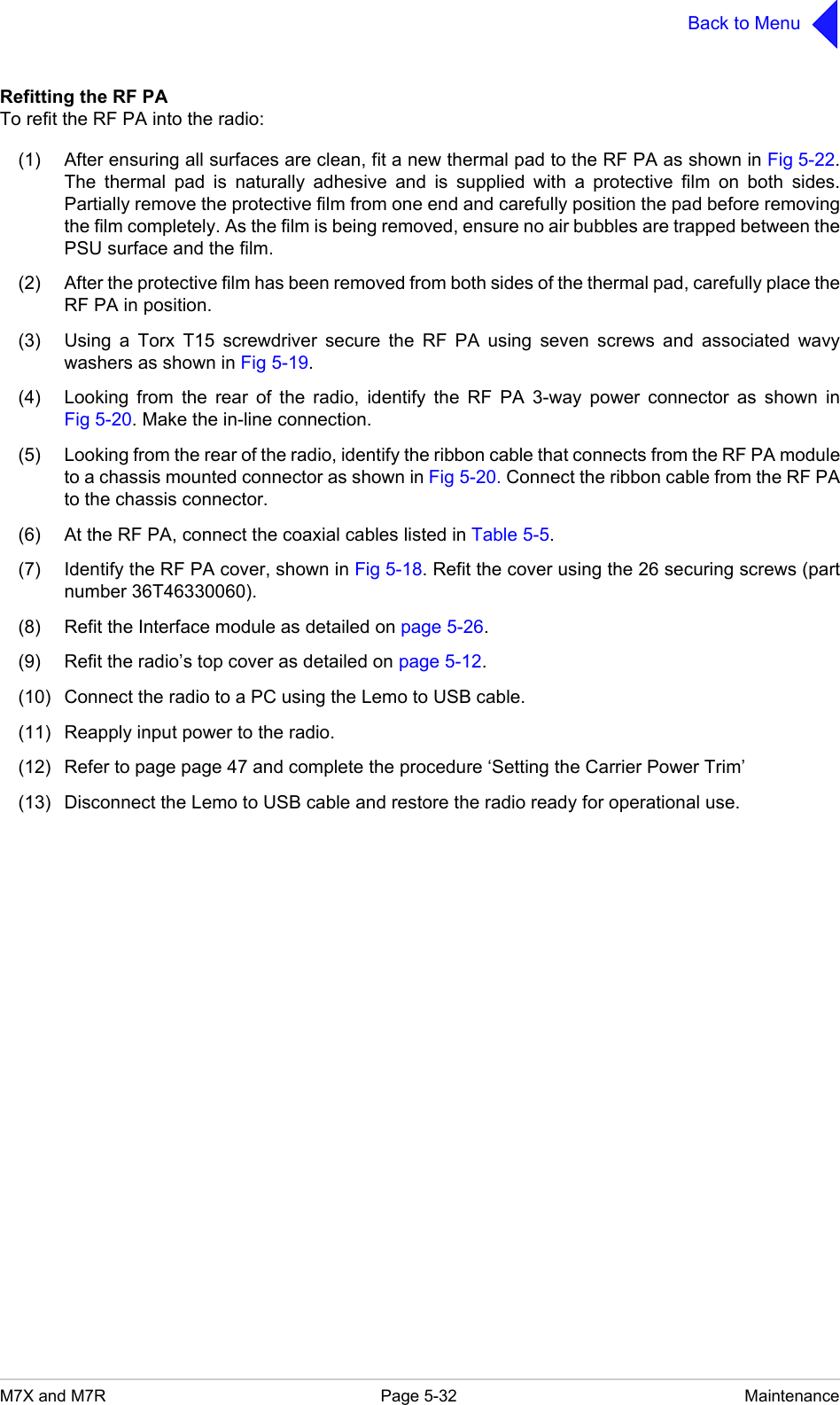 M7X and M7R Page 5-32 MaintenanceBack to MenuRefitting the RF PATo refit the RF PA into the radio:(1) After ensuring all surfaces are clean, fit a new thermal pad to the RF PA as shown in Fig 5-22.The thermal pad is naturally adhesive and is supplied with a protective film on both sides.Partially remove the protective film from one end and carefully position the pad before removingthe film completely. As the film is being removed, ensure no air bubbles are trapped between thePSU surface and the film.(2) After the protective film has been removed from both sides of the thermal pad, carefully place theRF PA in position.(3) Using a Torx T15 screwdriver secure the RF PA using seven screws and associated wavywashers as shown in Fig 5-19.(4) Looking from the rear of the radio, identify the RF PA 3-way power connector as shown inFig 5-20. Make the in-line connection.(5) Looking from the rear of the radio, identify the ribbon cable that connects from the RF PA moduleto a chassis mounted connector as shown in Fig 5-20. Connect the ribbon cable from the RF PAto the chassis connector.(6) At the RF PA, connect the coaxial cables listed in Table 5-5.(7) Identify the RF PA cover, shown in Fig 5-18. Refit the cover using the 26 securing screws (partnumber 36T46330060).(8) Refit the Interface module as detailed on page 5-26.(9) Refit the radio&rsquo;s top cover as detailed on page 5-12.(10) Connect the radio to a PC using the Lemo to USB cable.(11) Reapply input power to the radio.(12) Refer to page page 47 and complete the procedure &lsquo;Setting the Carrier Power Trim&rsquo;(13) Disconnect the Lemo to USB cable and restore the radio ready for operational use.