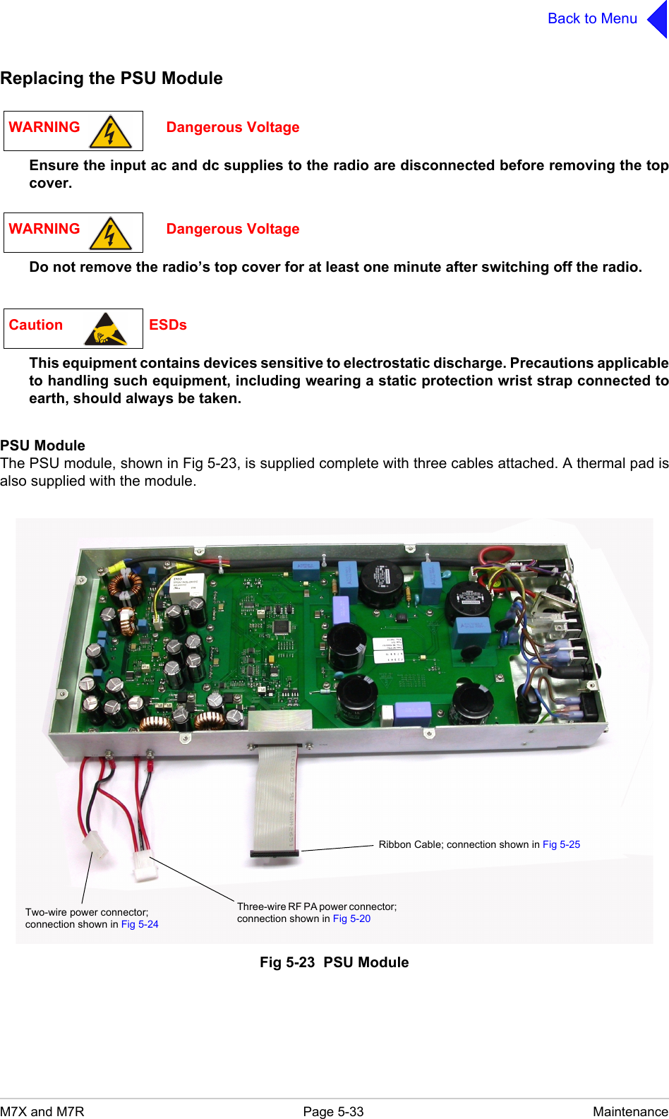 M7X and M7R Page 5-33 MaintenanceBack to MenuReplacing the PSU ModuleEnsure the input ac and dc supplies to the radio are disconnected before removing the topcover.Do not remove the radio&rsquo;s top cover for at least one minute after switching off the radio.This equipment contains devices sensitive to electrostatic discharge. Precautions applicableto handling such equipment, including wearing a static protection wrist strap connected toearth, should always be taken.PSU ModuleThe PSU module, shown in Fig 5-23, is supplied complete with three cables attached. A thermal pad isalso supplied with the module.Fig 5-23  PSU ModuleWARNING                     Dangerous VoltageWARNING                     Dangerous VoltageCaution                     ESDsRibbon Cable; connection shown in Fig 5-25Two-wire power connector; connection shown in Fig 5-24Three-wire RF PA power connector; connection shown in Fig 5-20