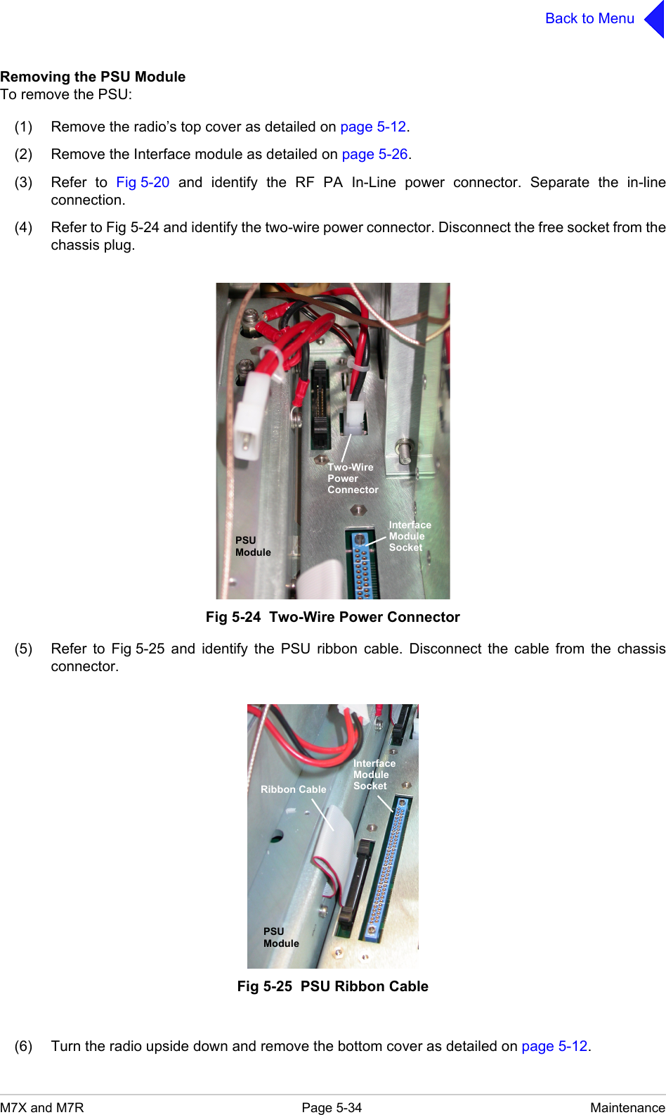 M7X and M7R Page 5-34 MaintenanceBack to MenuRemoving the PSU ModuleTo remove the PSU:(1) Remove the radio&rsquo;s top cover as detailed on page 5-12.(2) Remove the Interface module as detailed on page 5-26.(3) Refer to Fig 5-20 and identify the RF PA In-Line power connector. Separate the in-lineconnection.(4) Refer to Fig 5-24 and identify the two-wire power connector. Disconnect the free socket from thechassis plug.Fig 5-24  Two-Wire Power Connector(5) Refer to Fig 5-25 and identify the PSU ribbon cable. Disconnect the cable from the chassisconnector.Fig 5-25  PSU Ribbon Cable(6) Turn the radio upside down and remove the bottom cover as detailed on page 5-12.InterfaceModuleSocketTwo-WirePowerConnectorPSUModuleInterfaceModuleSocketPSUModuleRibbon Cable