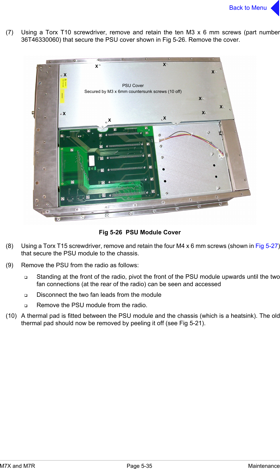 M7X and M7R Page 5-35 MaintenanceBack to Menu(7) Using a Torx T10 screwdriver, remove and retain the ten M3 x 6 mm screws (part number36T46330060) that secure the PSU cover shown in Fig 5-26. Remove the cover.Fig 5-26  PSU Module Cover(8) Using a Torx T15 screwdriver, remove and retain the four M4 x 6 mm screws (shown in Fig 5-27)that secure the PSU module to the chassis.(9) Remove the PSU from the radio as follows:Standing at the front of the radio, pivot the front of the PSU module upwards until the twofan connections (at the rear of the radio) can be seen and accessedDisconnect the two fan leads from the moduleRemove the PSU module from the radio.(10) A thermal pad is fitted between the PSU module and the chassis (which is a heatsink). The oldthermal pad should now be removed by peeling it off (see Fig 5-21).XXXXXXXXXXPSU CoverSecured by M3 x 6mm countersunk screws (10 off)