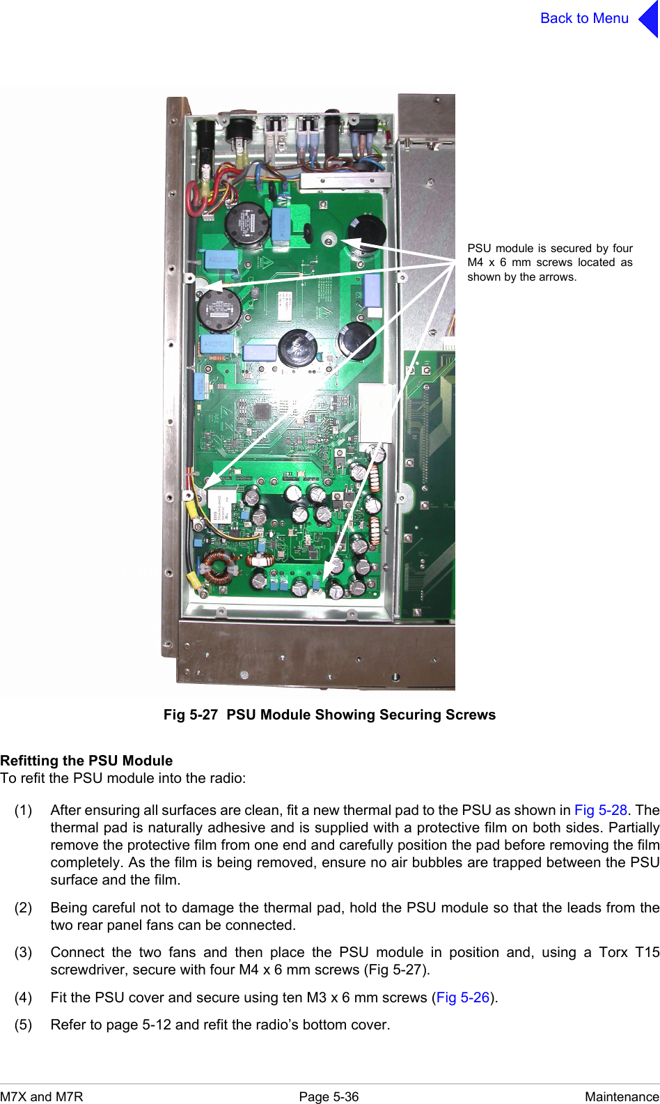 M7X and M7R Page 5-36 MaintenanceBack to MenuFig 5-27  PSU Module Showing Securing ScrewsRefitting the PSU ModuleTo refit the PSU module into the radio:(1) After ensuring all surfaces are clean, fit a new thermal pad to the PSU as shown in Fig 5-28. Thethermal pad is naturally adhesive and is supplied with a protective film on both sides. Partiallyremove the protective film from one end and carefully position the pad before removing the filmcompletely. As the film is being removed, ensure no air bubbles are trapped between the PSUsurface and the film.(2) Being careful not to damage the thermal pad, hold the PSU module so that the leads from thetwo rear panel fans can be connected.(3) Connect the two fans and then place the PSU module in position and, using a Torx T15screwdriver, secure with four M4 x 6 mm screws (Fig 5-27).(4) Fit the PSU cover and secure using ten M3 x 6 mm screws (Fig 5-26).(5) Refer to page 5-12 and refit the radio&rsquo;s bottom cover.PSU module is secured by fourM4 x 6 mm screws located asshown by the arrows.