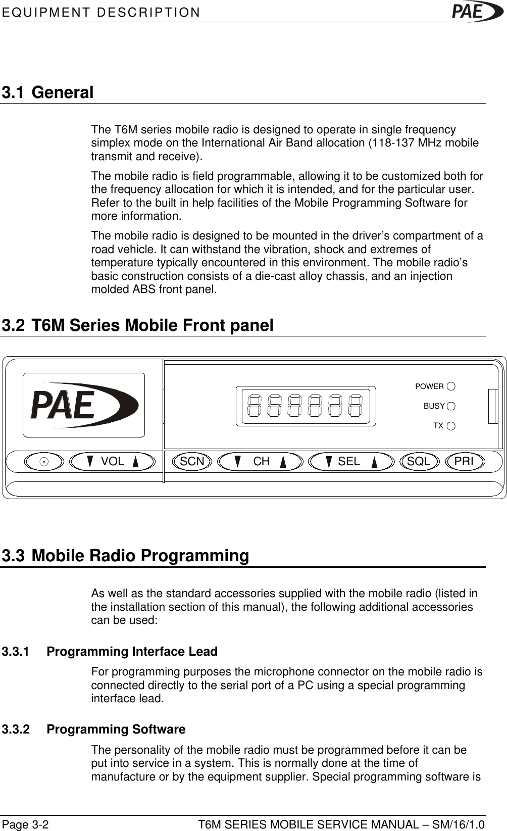 EQUIPMENT DESCRIPTIONT6M SERIES MOBILE SERVICE MANUAL – SM/16/1.0Page 3-23.1 GeneralThe T6M series mobile radio is designed to operate in single frequencysimplex mode on the International Air Band allocation (118-137 MHz mobiletransmit and receive).The mobile radio is field programmable, allowing it to be customized both forthe frequency allocation for which it is intended, and for the particular user.Refer to the built in help facilities of the Mobile Programming Software formore information.The mobile radio is designed to be mounted in the driver’s compartment of aroad vehicle. It can withstand the vibration, shock and extremes oftemperature typically encountered in this environment. The mobile radio’sbasic construction consists of a die-cast alloy chassis, and an injectionmolded ABS front panel.3.2 T6M Series Mobile Front panelTXBUSYSCNSQLVOLSELCHPRIPOWER3.3 Mobile Radio ProgrammingAs well as the standard accessories supplied with the mobile radio (listed inthe installation section of this manual), the following additional accessoriescan be used:3.3.1 Programming Interface LeadFor programming purposes the microphone connector on the mobile radio isconnected directly to the serial port of a PC using a special programminginterface lead.3.3.2 Programming SoftwareThe personality of the mobile radio must be programmed before it can beput into service in a system. This is normally done at the time ofmanufacture or by the equipment supplier. Special programming software is