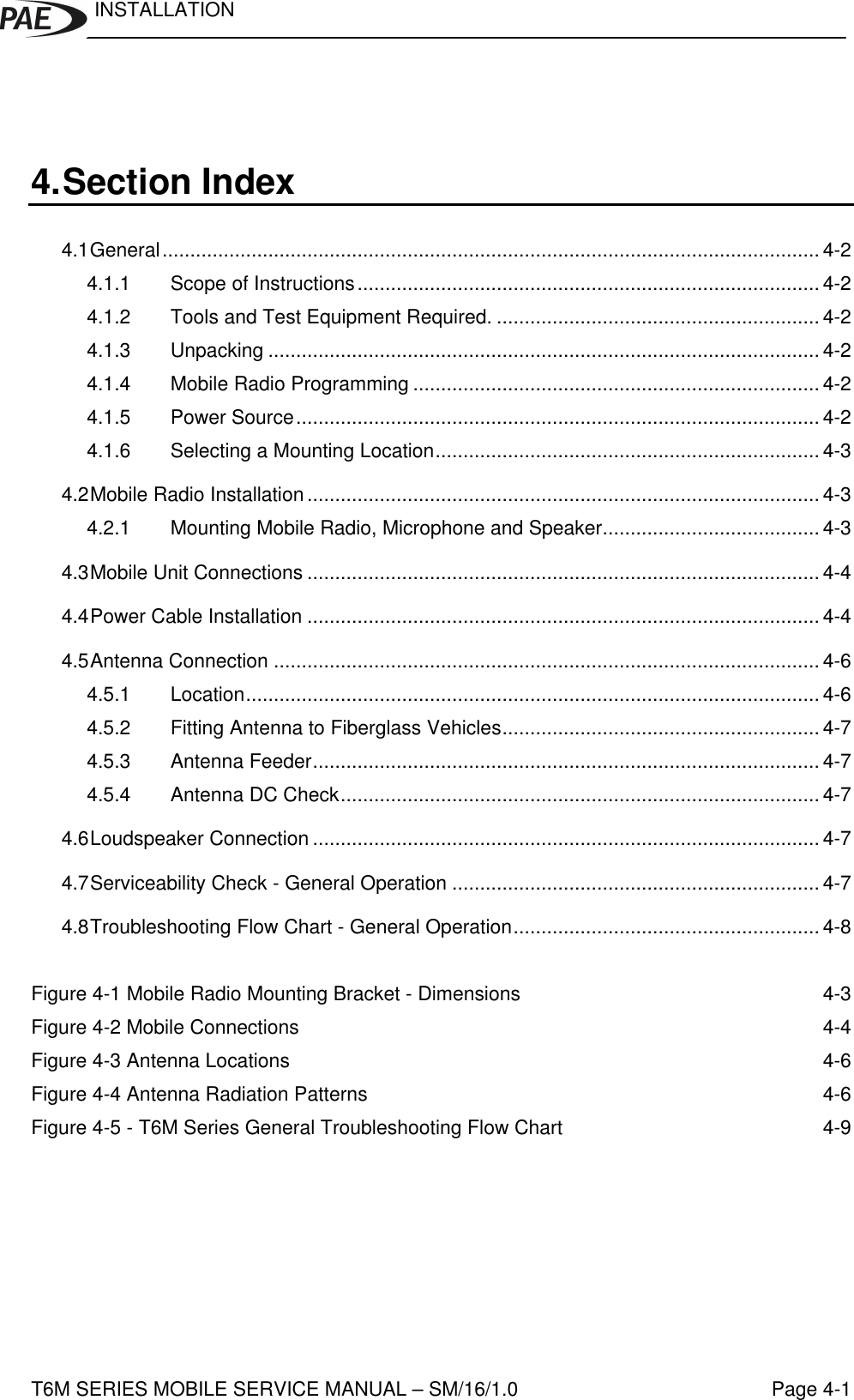 INSTALLATIONT6M SERIES MOBILE SERVICE MANUAL – SM/16/1.0 Page 4-14. Section Index4.1General...................................................................................................................... 4-24.1.1 Scope of Instructions................................................................................... 4-24.1.2 Tools and Test Equipment Required. .......................................................... 4-24.1.3 Unpacking ................................................................................................... 4-24.1.4 Mobile Radio Programming ......................................................................... 4-24.1.5 Power Source.............................................................................................. 4-24.1.6 Selecting a Mounting Location..................................................................... 4-34.2Mobile Radio Installation............................................................................................ 4-34.2.1 Mounting Mobile Radio, Microphone and Speaker....................................... 4-34.3Mobile Unit Connections ............................................................................................ 4-44.4Power Cable Installation ............................................................................................ 4-44.5Antenna Connection .................................................................................................. 4-64.5.1 Location....................................................................................................... 4-64.5.2 Fitting Antenna to Fiberglass Vehicles......................................................... 4-74.5.3 Antenna Feeder........................................................................................... 4-74.5.4 Antenna DC Check...................................................................................... 4-74.6Loudspeaker Connection ........................................................................................... 4-74.7Serviceability Check - General Operation .................................................................. 4-74.8Troubleshooting Flow Chart - General Operation....................................................... 4-8Figure 4-1 Mobile Radio Mounting Bracket - Dimensions 4-3Figure 4-2 Mobile Connections 4-4Figure 4-3 Antenna Locations 4-6Figure 4-4 Antenna Radiation Patterns 4-6Figure 4-5 - T6M Series General Troubleshooting Flow Chart 4-9