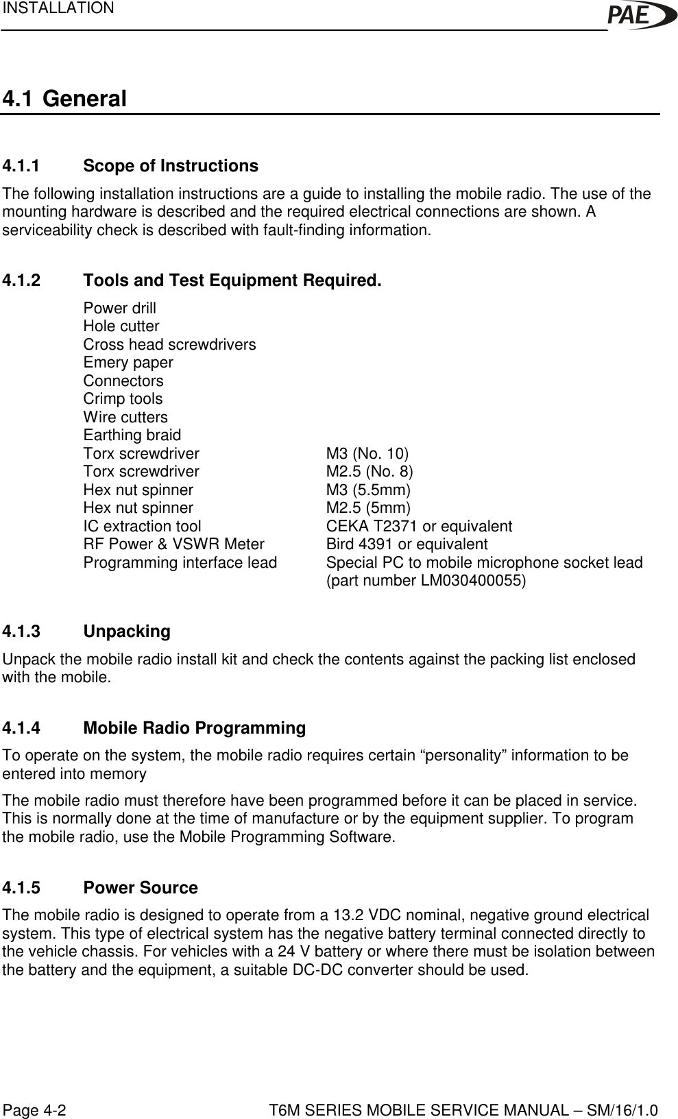 INSTALLATIONT6M SERIES MOBILE SERVICE MANUAL – SM/16/1.0Page 4-24.1 General4.1.1 Scope of InstructionsThe following installation instructions are a guide to installing the mobile radio. The use of themounting hardware is described and the required electrical connections are shown. Aserviceability check is described with fault-finding information.4.1.2 Tools and Test Equipment Required.Power drillHole cutterCross head screwdriversEmery paperConnectorsCrimp toolsWire cuttersEarthing braidTorx screwdriver M3 (No. 10)Torx screwdriver M2.5 (No. 8)Hex nut spinner M3 (5.5mm)Hex nut spinner M2.5 (5mm)IC extraction tool CEKA T2371 or equivalentRF Power &amp; VSWR Meter Bird 4391 or equivalentProgramming interface lead  Special PC to mobile microphone socket lead (part number LM030400055)4.1.3 UnpackingUnpack the mobile radio install kit and check the contents against the packing list enclosedwith the mobile.4.1.4 Mobile Radio ProgrammingTo operate on the system, the mobile radio requires certain “personality” information to beentered into memoryThe mobile radio must therefore have been programmed before it can be placed in service.This is normally done at the time of manufacture or by the equipment supplier. To programthe mobile radio, use the Mobile Programming Software.4.1.5 Power SourceThe mobile radio is designed to operate from a 13.2 VDC nominal, negative ground electricalsystem. This type of electrical system has the negative battery terminal connected directly tothe vehicle chassis. For vehicles with a 24 V battery or where there must be isolation betweenthe battery and the equipment, a suitable DC-DC converter should be used.