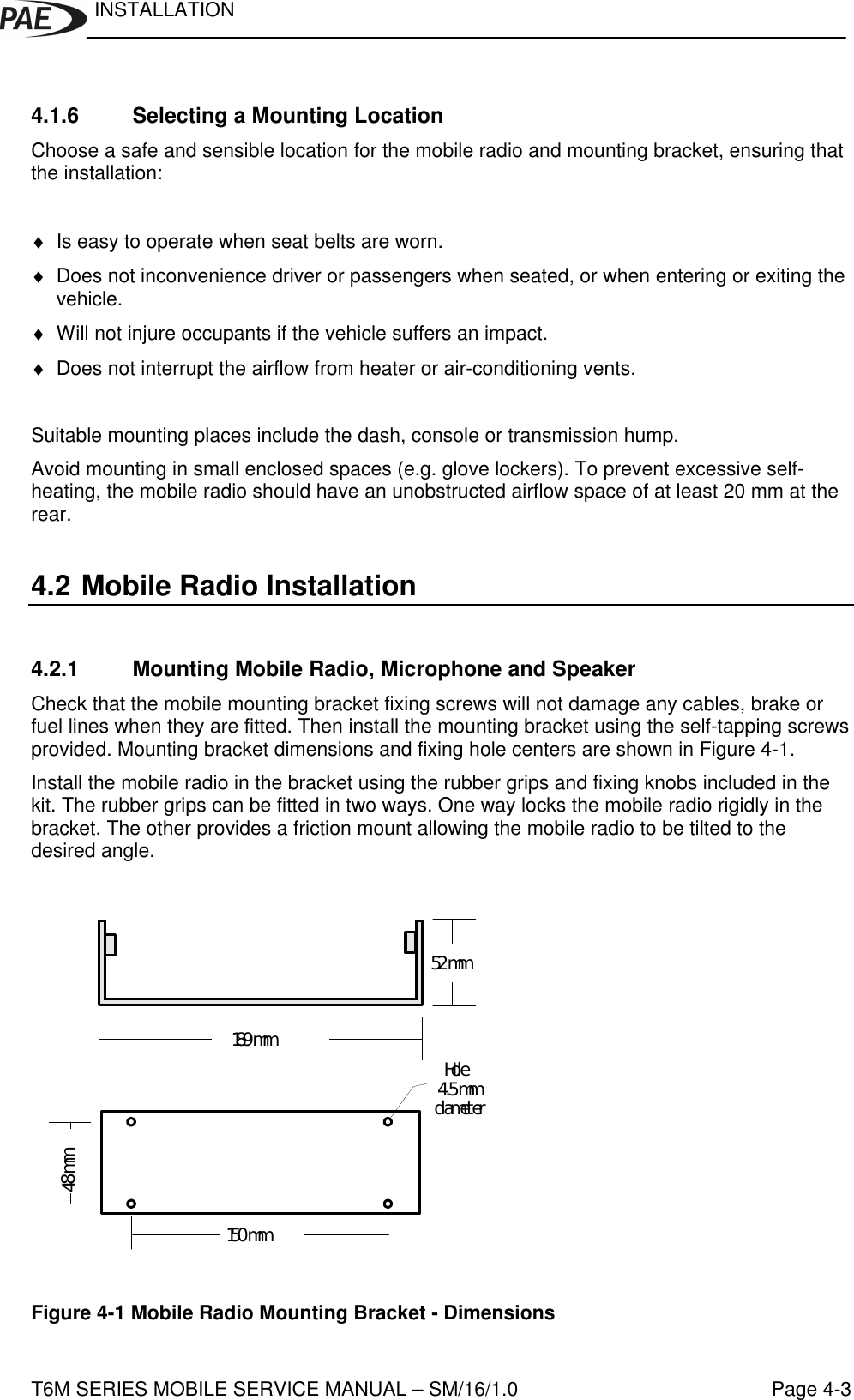 INSTALLATIONT6M SERIES MOBILE SERVICE MANUAL – SM/16/1.0 Page 4-34.1.6 Selecting a Mounting LocationChoose a safe and sensible location for the mobile radio and mounting bracket, ensuring thatthe installation:♦ Is easy to operate when seat belts are worn.♦ Does not inconvenience driver or passengers when seated, or when entering or exiting thevehicle.♦ Will not injure occupants if the vehicle suffers an impact.♦ Does not interrupt the airflow from heater or air-conditioning vents.Suitable mounting places include the dash, console or transmission hump.Avoid mounting in small enclosed spaces (e.g. glove lockers). To prevent excessive self-heating, the mobile radio should have an unobstructed airflow space of at least 20 mm at therear.4.2 Mobile Radio Installation4.2.1 Mounting Mobile Radio, Microphone and SpeakerCheck that the mobile mounting bracket fixing screws will not damage any cables, brake orfuel lines when they are fitted. Then install the mounting bracket using the self-tapping screwsprovided. Mounting bracket dimensions and fixing hole centers are shown in Figure 4-1.Install the mobile radio in the bracket using the rubber grips and fixing knobs included in thekit. The rubber grips can be fitted in two ways. One way locks the mobile radio rigidly in thebracket. The other provides a friction mount allowing the mobile radio to be tilted to thedesired angle.150 mm48 mm189 mm52 mm   Hole 4.5 mmdiameterFigure 4-1 Mobile Radio Mounting Bracket - Dimensions