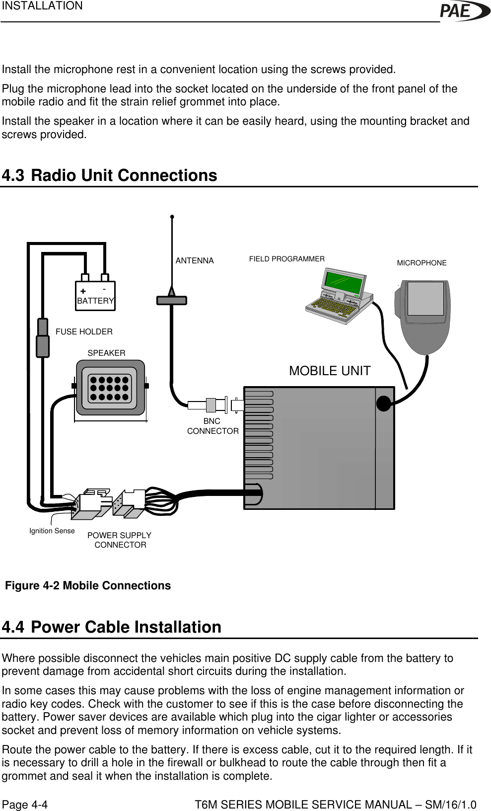 INSTALLATIONT6M SERIES MOBILE SERVICE MANUAL – SM/16/1.0Page 4-4Install the microphone rest in a convenient location using the screws provided.Plug the microphone lead into the socket located on the underside of the front panel of themobile radio and fit the strain relief grommet into place.Install the speaker in a location where it can be easily heard, using the mounting bracket andscrews provided.4.3 Radio Unit Connections Figure 4-2 Mobile Connections4.4 Power Cable InstallationWhere possible disconnect the vehicles main positive DC supply cable from the battery toprevent damage from accidental short circuits during the installation.In some cases this may cause problems with the loss of engine management information orradio key codes. Check with the customer to see if this is the case before disconnecting thebattery. Power saver devices are available which plug into the cigar lighter or accessoriessocket and prevent loss of memory information on vehicle systems.Route the power cable to the battery. If there is excess cable, cut it to the required length. If itis necessary to drill a hole in the firewall or bulkhead to route the cable through then fit agrommet and seal it when the installation is complete.-+MOBILE UNITBATTERYSPEAKERFUSE HOLDERANTENNAPOWER SUPPLY CONNECTORBNC CONNECTORMICROPHONEFIELD PROGRAMMERIgnition Sense