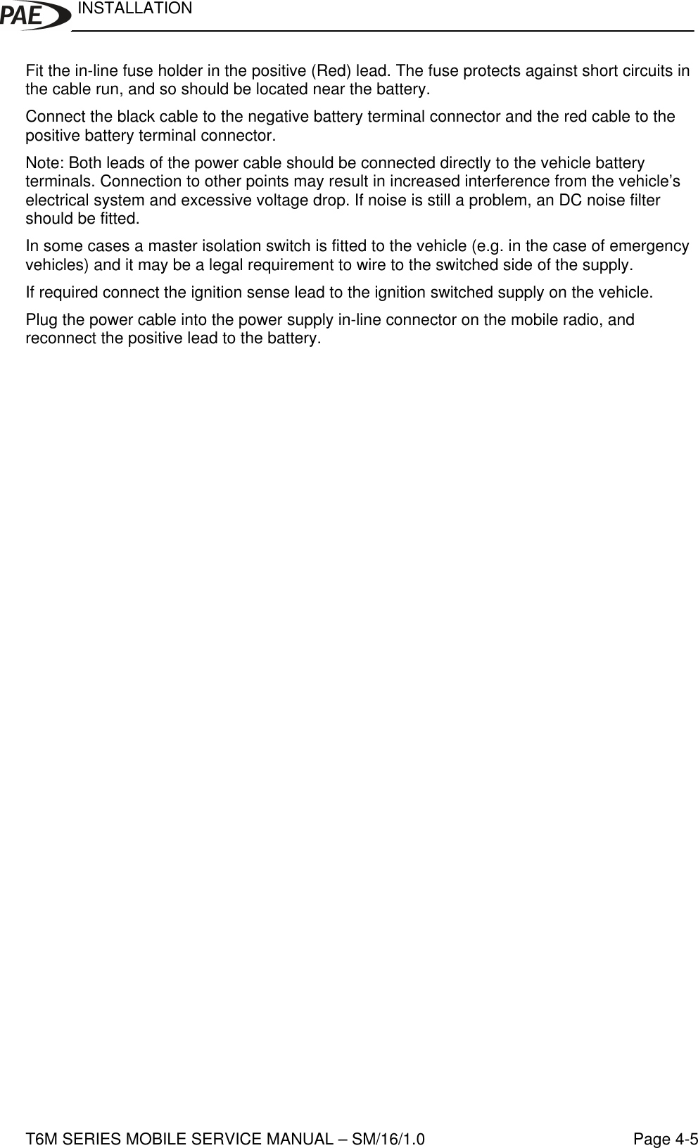 INSTALLATIONT6M SERIES MOBILE SERVICE MANUAL – SM/16/1.0 Page 4-5Fit the in-line fuse holder in the positive (Red) lead. The fuse protects against short circuits inthe cable run, and so should be located near the battery.Connect the black cable to the negative battery terminal connector and the red cable to thepositive battery terminal connector.Note: Both leads of the power cable should be connected directly to the vehicle batteryterminals. Connection to other points may result in increased interference from the vehicle’selectrical system and excessive voltage drop. If noise is still a problem, an DC noise filtershould be fitted.In some cases a master isolation switch is fitted to the vehicle (e.g. in the case of emergencyvehicles) and it may be a legal requirement to wire to the switched side of the supply.If required connect the ignition sense lead to the ignition switched supply on the vehicle.Plug the power cable into the power supply in-line connector on the mobile radio, andreconnect the positive lead to the battery.