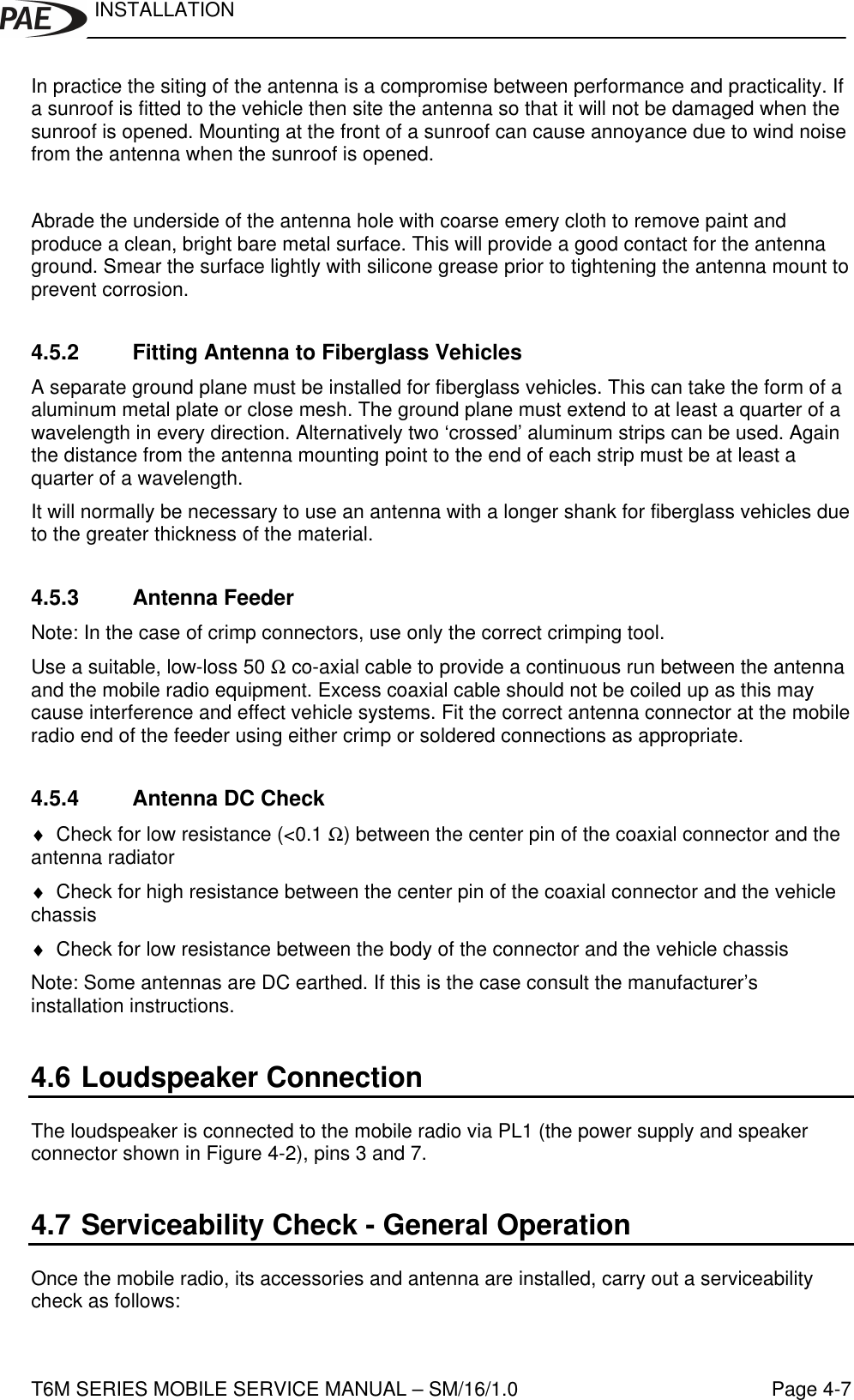 INSTALLATIONT6M SERIES MOBILE SERVICE MANUAL – SM/16/1.0 Page 4-7In practice the siting of the antenna is a compromise between performance and practicality. Ifa sunroof is fitted to the vehicle then site the antenna so that it will not be damaged when thesunroof is opened. Mounting at the front of a sunroof can cause annoyance due to wind noisefrom the antenna when the sunroof is opened.Abrade the underside of the antenna hole with coarse emery cloth to remove paint andproduce a clean, bright bare metal surface. This will provide a good contact for the antennaground. Smear the surface lightly with silicone grease prior to tightening the antenna mount toprevent corrosion.4.5.2 Fitting Antenna to Fiberglass VehiclesA separate ground plane must be installed for fiberglass vehicles. This can take the form of aaluminum metal plate or close mesh. The ground plane must extend to at least a quarter of awavelength in every direction. Alternatively two ‘crossed’ aluminum strips can be used. Againthe distance from the antenna mounting point to the end of each strip must be at least aquarter of a wavelength.It will normally be necessary to use an antenna with a longer shank for fiberglass vehicles dueto the greater thickness of the material.4.5.3 Antenna FeederNote: In the case of crimp connectors, use only the correct crimping tool.Use a suitable, low-loss 50 Ω co-axial cable to provide a continuous run between the antennaand the mobile radio equipment. Excess coaxial cable should not be coiled up as this maycause interference and effect vehicle systems. Fit the correct antenna connector at the mobileradio end of the feeder using either crimp or soldered connections as appropriate.4.5.4 Antenna DC Check♦ Check for low resistance (&lt;0.1 Ω) between the center pin of the coaxial connector and theantenna radiator♦ Check for high resistance between the center pin of the coaxial connector and the vehiclechassis♦ Check for low resistance between the body of the connector and the vehicle chassisNote: Some antennas are DC earthed. If this is the case consult the manufacturer’sinstallation instructions.4.6 Loudspeaker ConnectionThe loudspeaker is connected to the mobile radio via PL1 (the power supply and speakerconnector shown in Figure 4-2), pins 3 and 7.4.7 Serviceability Check - General OperationOnce the mobile radio, its accessories and antenna are installed, carry out a serviceabilitycheck as follows: